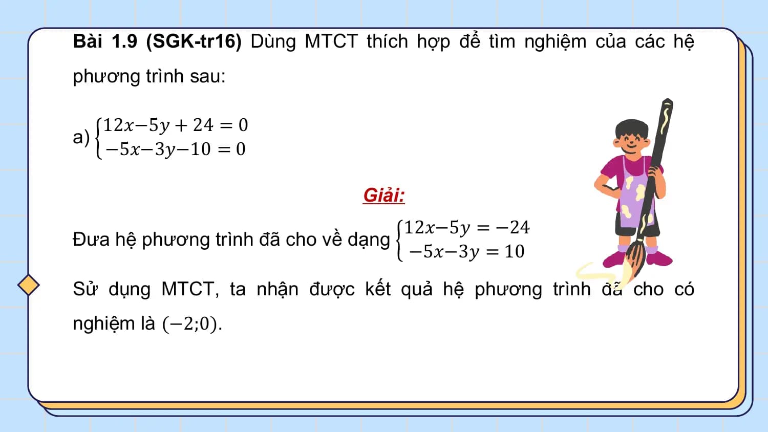 Bài 1.9 (SGK-tr16) Dùng MTCT thích hợp để tìm nghiệm của các hệ
phương trình sau:

 12𝑥−5𝑦 + 24 = 0
a)
 −5𝑥−3𝑦−10 = 0

 Giải:
 12𝑥−5𝑦 = −24
Đưa hệ phương trình đã cho về dạng
 −5𝑥−3𝑦 = 10
Sử dụng MTCT, ta nhận được kết quả hệ phương trình đã cho có
nghiệm là (−2;0).