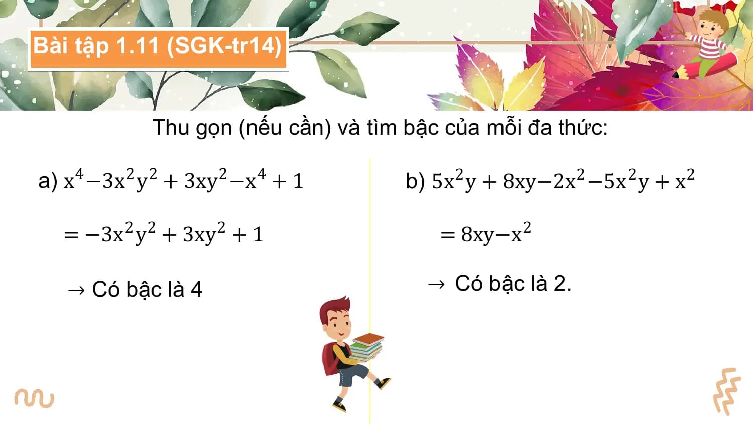 Bài tập 1.11 (SGK-tr14)

 Thu gọn (nếu cần) và tìm bậc của mỗi đa thức:

a) x4 −3x2 y2 + 3xy2 −x4 + 1 b) 5x2 y + 8xy−2x2 −5x2 y + x2

 = −3x2 y2 + 3xy2 + 1 = 8xy−x2

 → Có bậc là 4 → Có bậc là 2.