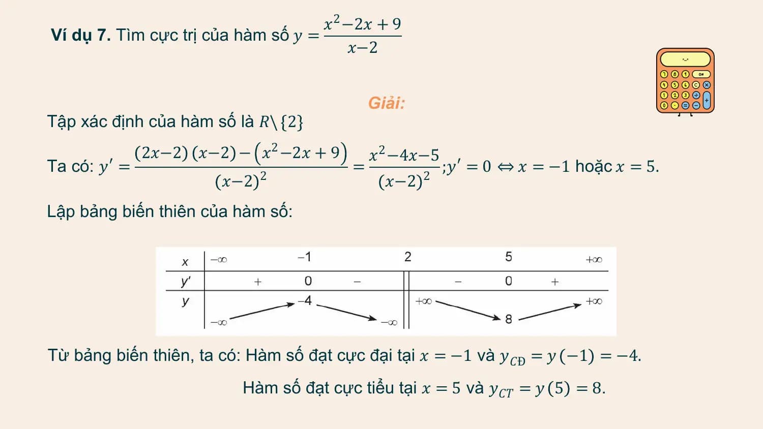 𝑥2 −2𝑥 + 9
Ví dụ 7. Tìm cực trị của hàm số 𝑦 =
 𝑥−2

 Giải:
Tập xác định của hàm số là 𝑅\ 2
 2𝑥−2 𝑥−2 − 𝑥2 −2𝑥 + 9 𝑥2 −4𝑥−5
Ta có: 𝑦′ = = ;𝑦′ = 0 ⇔ 𝑥 = −1 hoặc 𝑥 = 5.
 𝑥−2 2
 𝑥−2 2

Lập bảng biến thiên của hàm số:

Từ bảng biến thiên, ta có: Hàm số đạt cực đại tại 𝑥 = −1 và 𝑦𝐶Đ = 𝑦 −1 = −4.
 Hàm số đạt cực tiểu tại 𝑥 = 5 và 𝑦𝐶𝑇 = 𝑦 5 = 8.