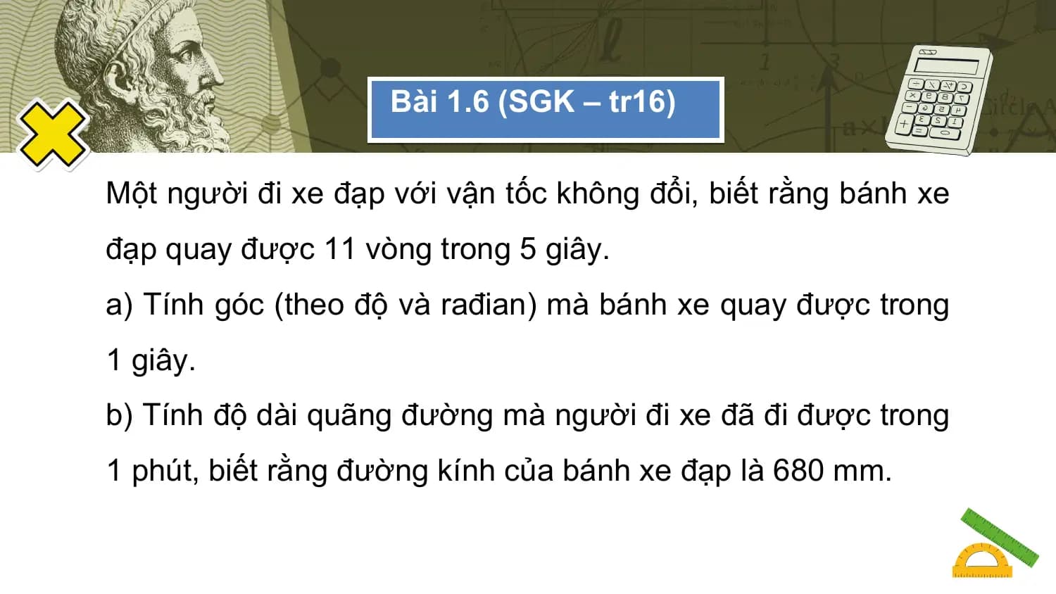 Bài 1.6 (SGK – tr16)

Một người đi xe đạp với vận tốc không đổi, biết rằng bánh xe
đạp quay được 11 vòng trong 5 giây.
a) Tính góc (theo độ và rađian) mà bánh xe quay được trong
1 giây.
b) Tính độ dài quãng đường mà người đi xe đã đi được trong
1 phút, biết rằng đường kính của bánh xe đạp là 680 mm.