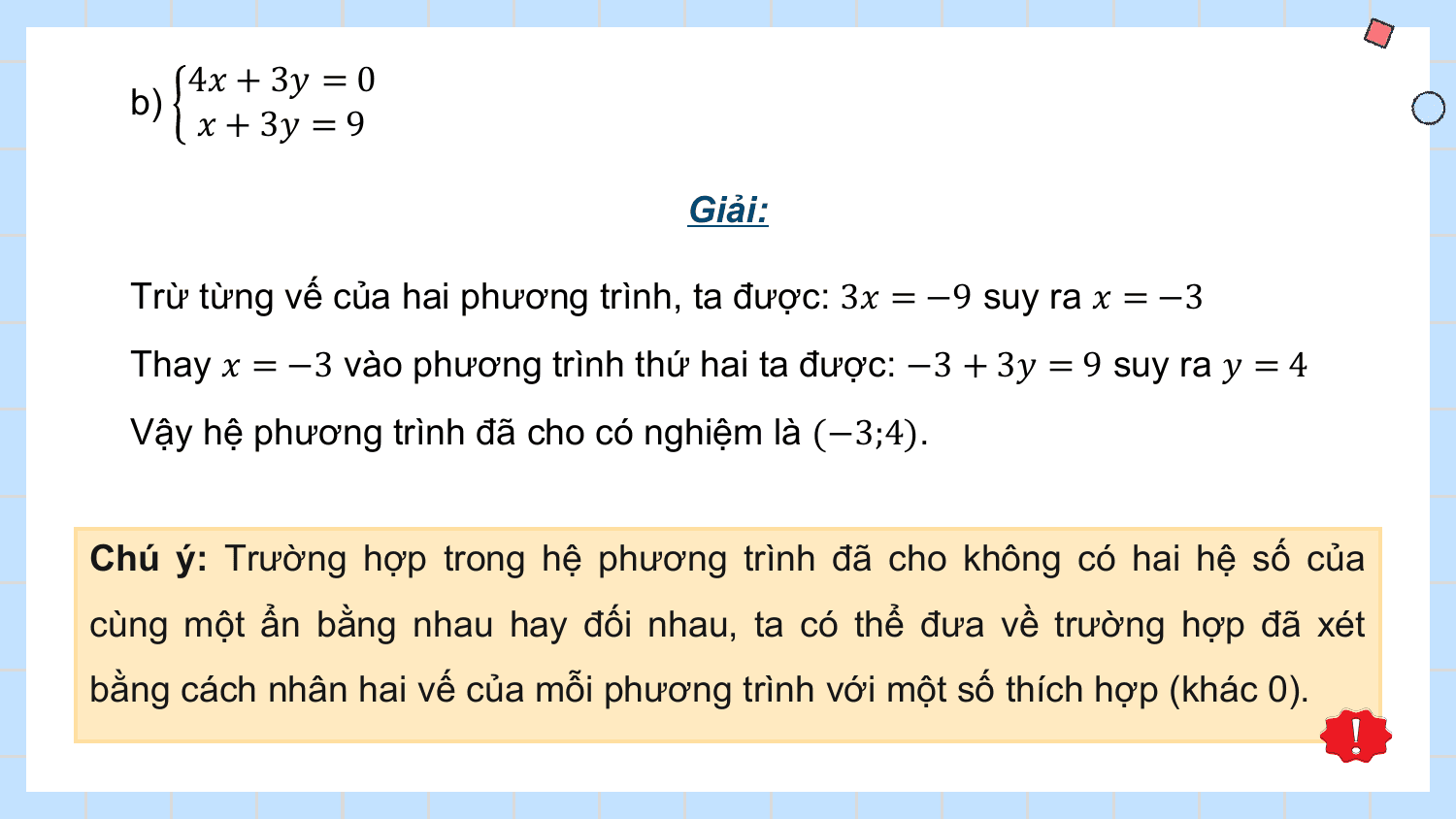4? + 3? = 0
 b)
 ? + 3? = 9

 Giải:

 Trừ từng vế của hai phương trình, ta được: 3? = −9 suy ra ? = −3
 Thay ? = −3 vào phương trình thứ hai ta được: −3 + 3? = 9 suy ra ? = 4
 Vậy hệ phương trình đã cho có nghiệm là (−3;4).

Chú ý: Trường hợp trong hệ phương trình đã cho không có hai hệ số của
cùng một ẩn bằng nhau hay đối nhau, ta có thể đưa về trường hợp đã xét
bằng cách nhân hai vế của mỗi phương trình với một số thích hợp (khác 0).