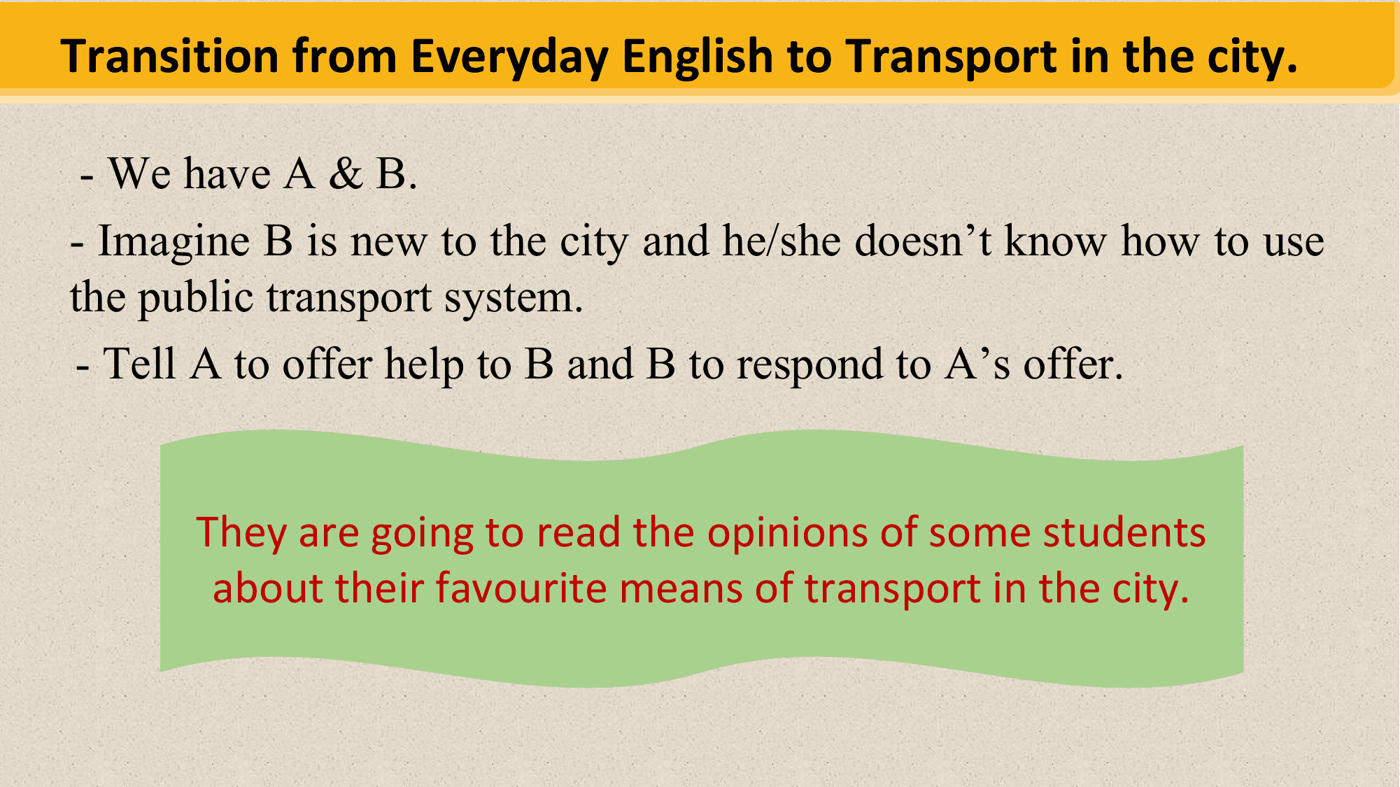 Transition from Everyday English to Transport in the city.

 - We have A & B.
- Imagine B is new to the city and he/she doesn’t know how to use
the public transport system.
- Tell A to offer help to B and B to respond to A’s offer.

 They are going to read the opinions of some students
 about their favourite means of transport in the city.