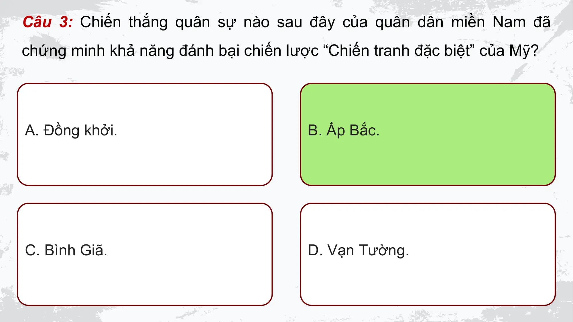 Câu 3: Chiến thắng quân sự nào sau đây của quân dân miền Nam đã
chứng minh khả năng đánh bại chiến lược “Chiến tranh đặc biệt” của Mỹ?

A. Đồng khởi. B. Ấp Bắc.

C. Bình Giã. D. Vạn Tường.