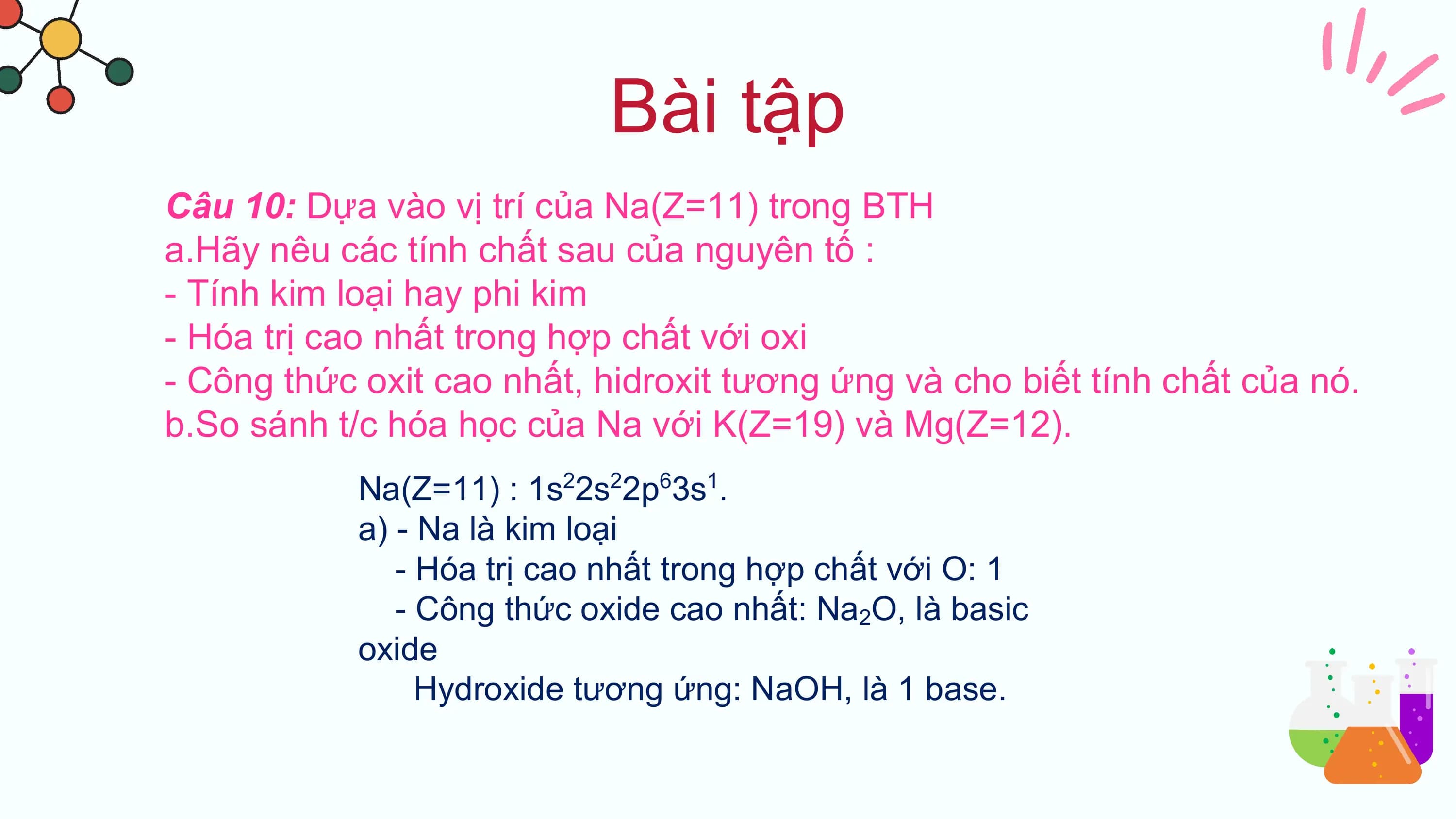 Bài tập
Câu 10: Dựa vào vị trí của Na(Z=11) trong BTH
a.Hãy nêu các tính chất sau của nguyên tố :
- Tính kim loại hay phi kim
- Hóa trị cao nhất trong hợp chất với oxi
- Công thức oxit cao nhất, hidroxit tương ứng và cho biết tính chất của nó.
b.So sánh t/c hóa học của Na với K(Z=19) và Mg(Z=12).
 Na(Z=11) : 1s22s22p63s1.
 a) - Na là kim loại
 - Hóa trị cao nhất trong hợp chất với O: 1
 - Công thức oxide cao nhất: Na2O, là basic
 oxide
 Hydroxide tương ứng: NaOH, là 1 base.