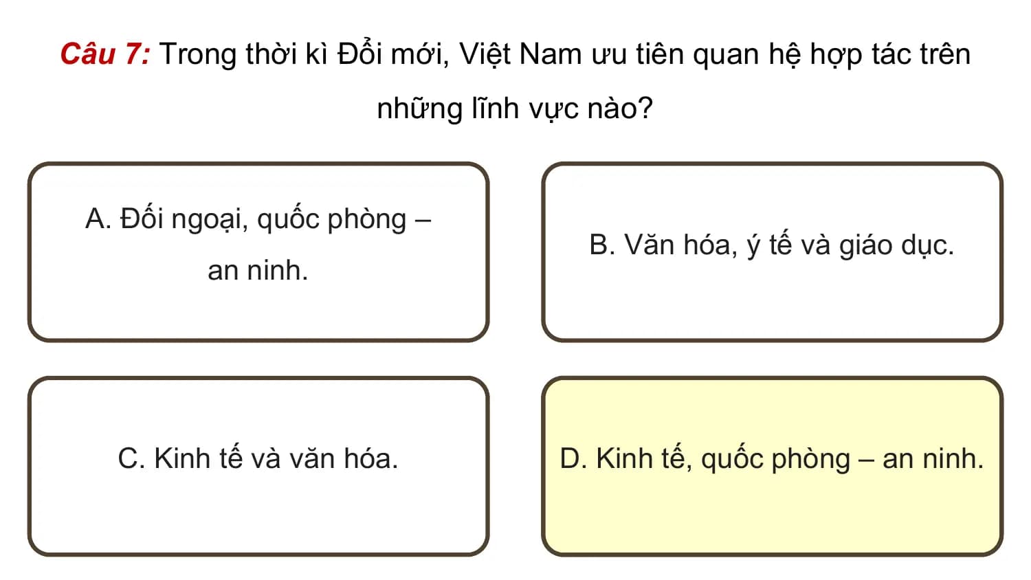 Câu 7: Trong thời kì Đổi mới, Việt Nam ưu tiên quan hệ hợp tác trên
 những lĩnh vực nào?

 A. Đối ngoại, quốc phòng –
 B. Văn hóa, ý tế và giáo dục.
 an ninh.

 C. Kinh tế và văn hóa. D. Kinh tế, quốc phòng – an ninh.