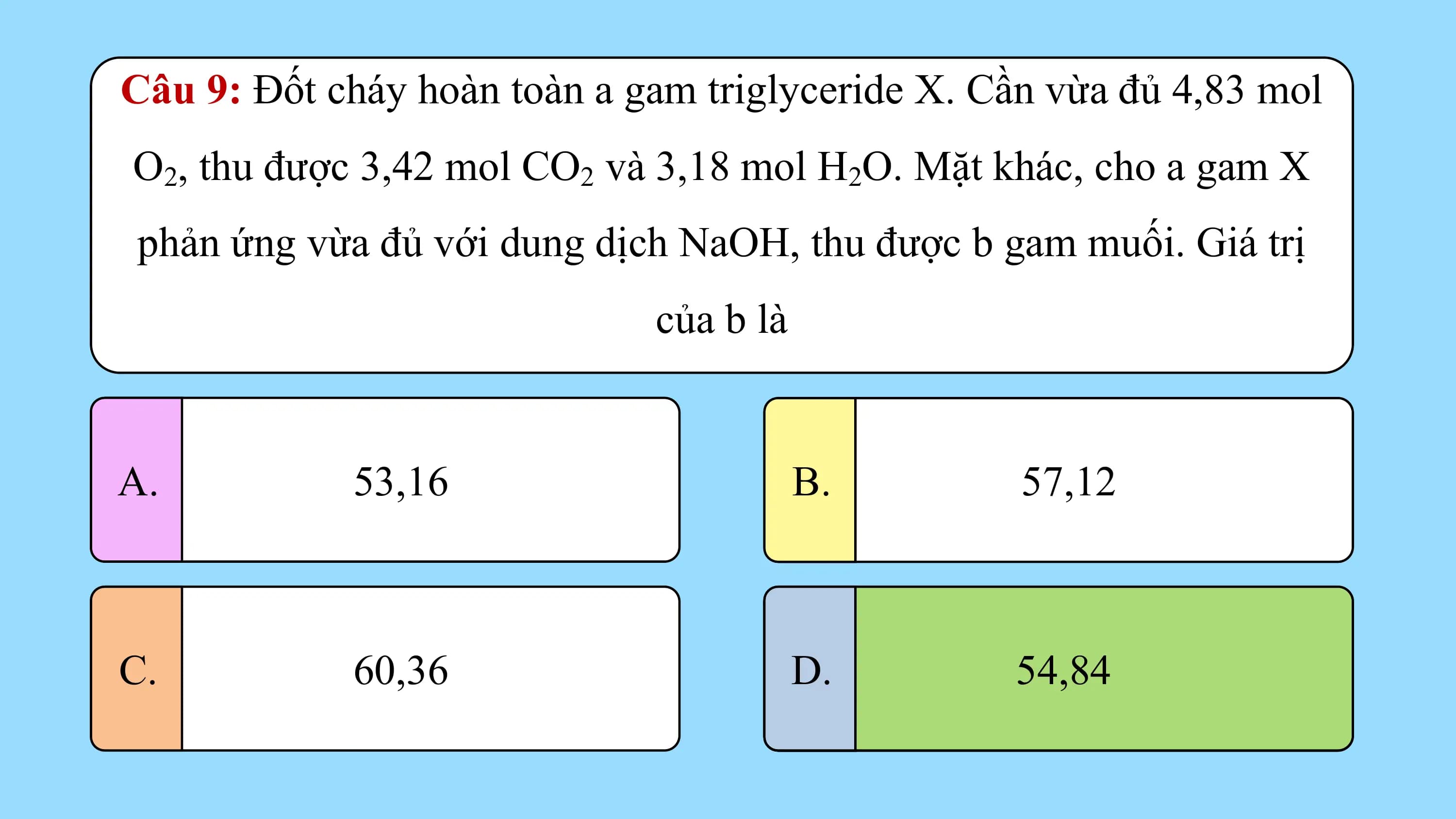 Câu 9: Đốt cháy hoàn toàn a gam triglyceride X. Cần vừa đủ 4,83 mol
O2, thu được 3,42 mol CO2 và 3,18 mol H2O. Mặt khác, cho a gam X
phản ứng vừa đủ với dung dịch NaOH, thu được b gam muối. Giá trị
 của b là

A. 53,16 B. 57,12

C. 60,36 D. 54,84