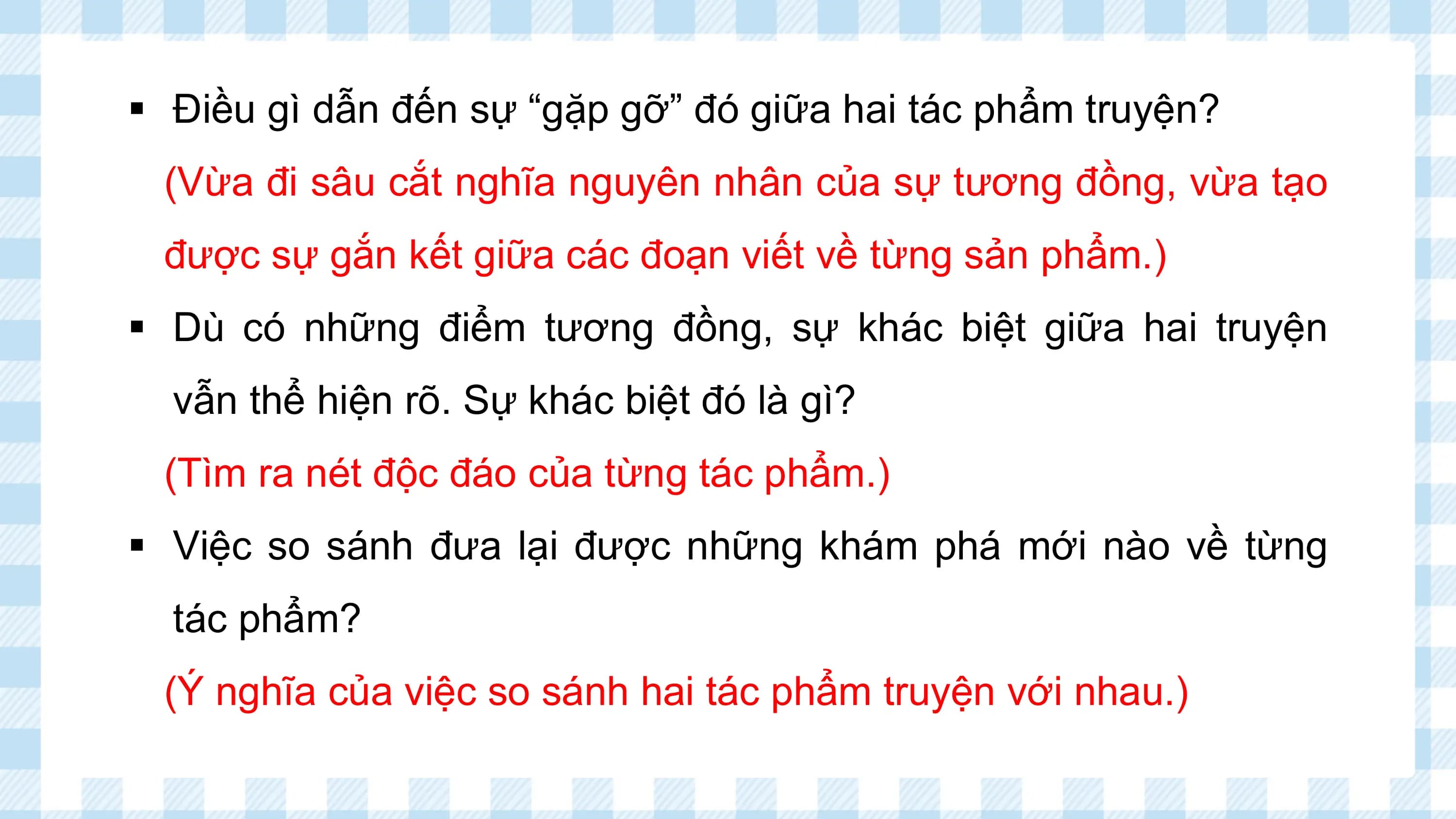 § Điều gì dẫn đến sự “gặp gỡ” đó giữa hai tác phẩm truyện?
 (Vừa đi sâu cắt nghĩa nguyên nhân của sự tương đồng, vừa tạo
 được sự gắn kết giữa các đoạn viết về từng sản phẩm.)
§ Dù có những điểm tương đồng, sự khác biệt giữa hai truyện
 vẫn thể hiện rõ. Sự khác biệt đó là gì?
 (Tìm ra nét độc đáo của từng tác phẩm.)
§ Việc so sánh đưa lại được những khám phá mới nào về từng
 tác phẩm?
 (Ý nghĩa của việc so sánh hai tác phẩm truyện với nhau.)