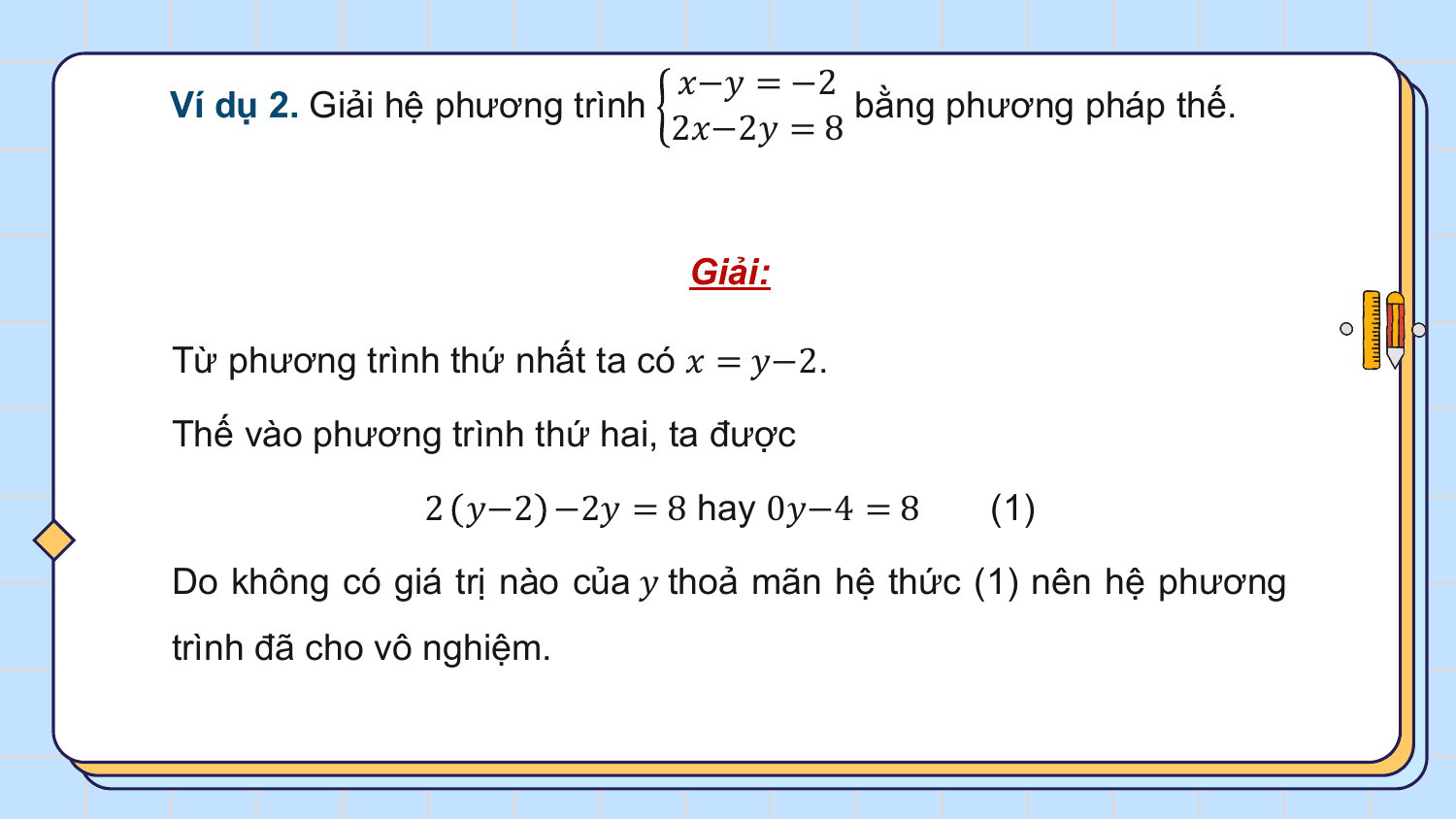 ?−? = −2
Ví dụ 2. Giải hệ phương trình bằng phương pháp thế.
 2?−2? = 8

 Giải:

Từ phương trình thứ nhất ta có ? = ?−2.

Thế vào phương trình thứ hai, ta được

 2 ?−2 −2? = 8 hay 0?−4 = 8 (1)

Do không có giá trị nào của ? thoả mãn hệ thức (1) nên hệ phương
trình đã cho vô nghiệm.