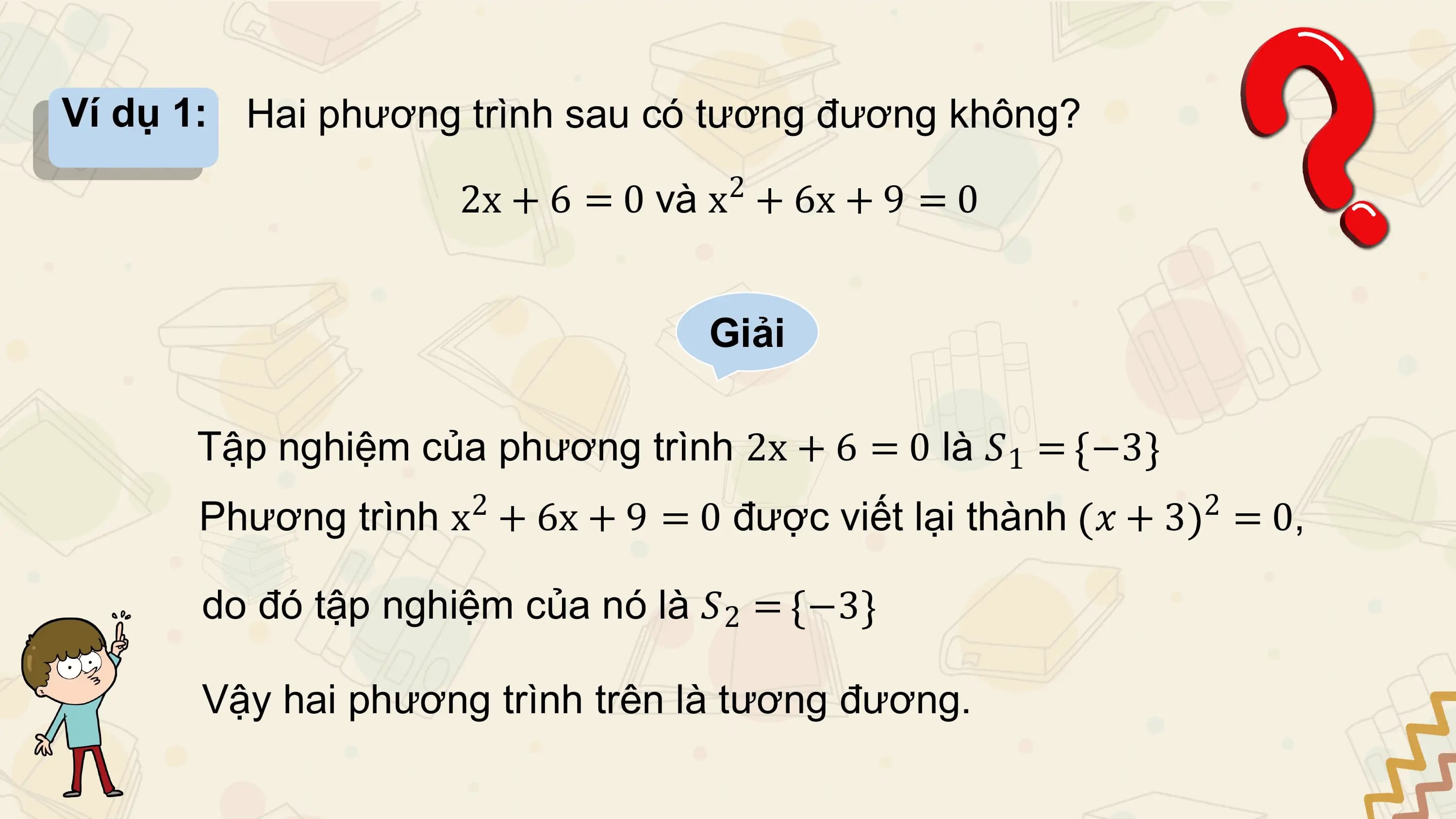 Ví dụ 1: Hai phương trình sau có tương đương không?
 2
 2x + 6 = 0 và x + 6x + 9 = 0

 Giải

 Tập nghiệm của phương trình 2x + 6 = 0 là 𝑆1 = −3
 2 2
 Phương trình x + 6x + 9 = 0 được viết lại thành 𝑥 + 3 = 0,

 do đó tập nghiệm của nó là 𝑆2 = −3

 Vậy hai phương trình trên là tương đương.