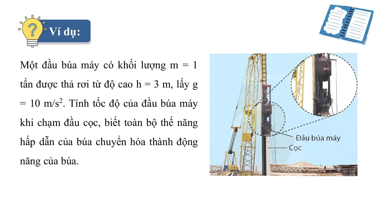 Ví dụ:

Một đầu búa máy có khối lượng m = 1
tấn được thả rơi từ độ cao h = 3 m, lấy g
= 10 m/s2. Tính tốc độ của đầu búa máy
khi chạm đầu cọc, biết toàn bộ thế năng
hấp dẫn của búa chuyển hóa thành động
năng của búa.