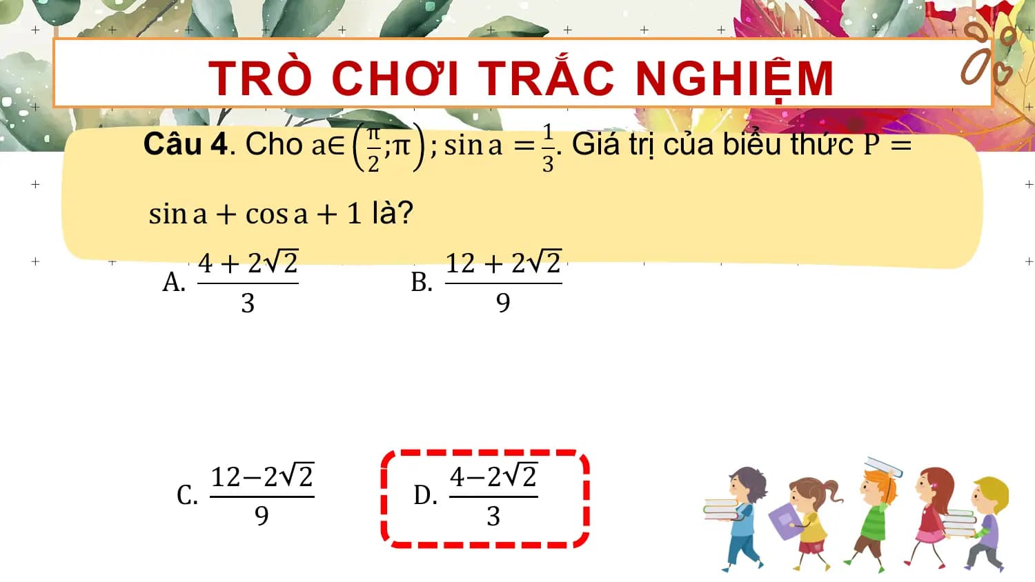 TRÒ CHƠI TRẮC NGHIỆM
Câu 4. Cho a∈ π ;π ; sin a = 1. Giá trị của biểu thức P =
 2 3

sin a + cos a + 1 là?
 4+2 2 12 + 2 2
 A. B.
 3 9

 12−2 2 4−2 2
 C. D.
 9 3