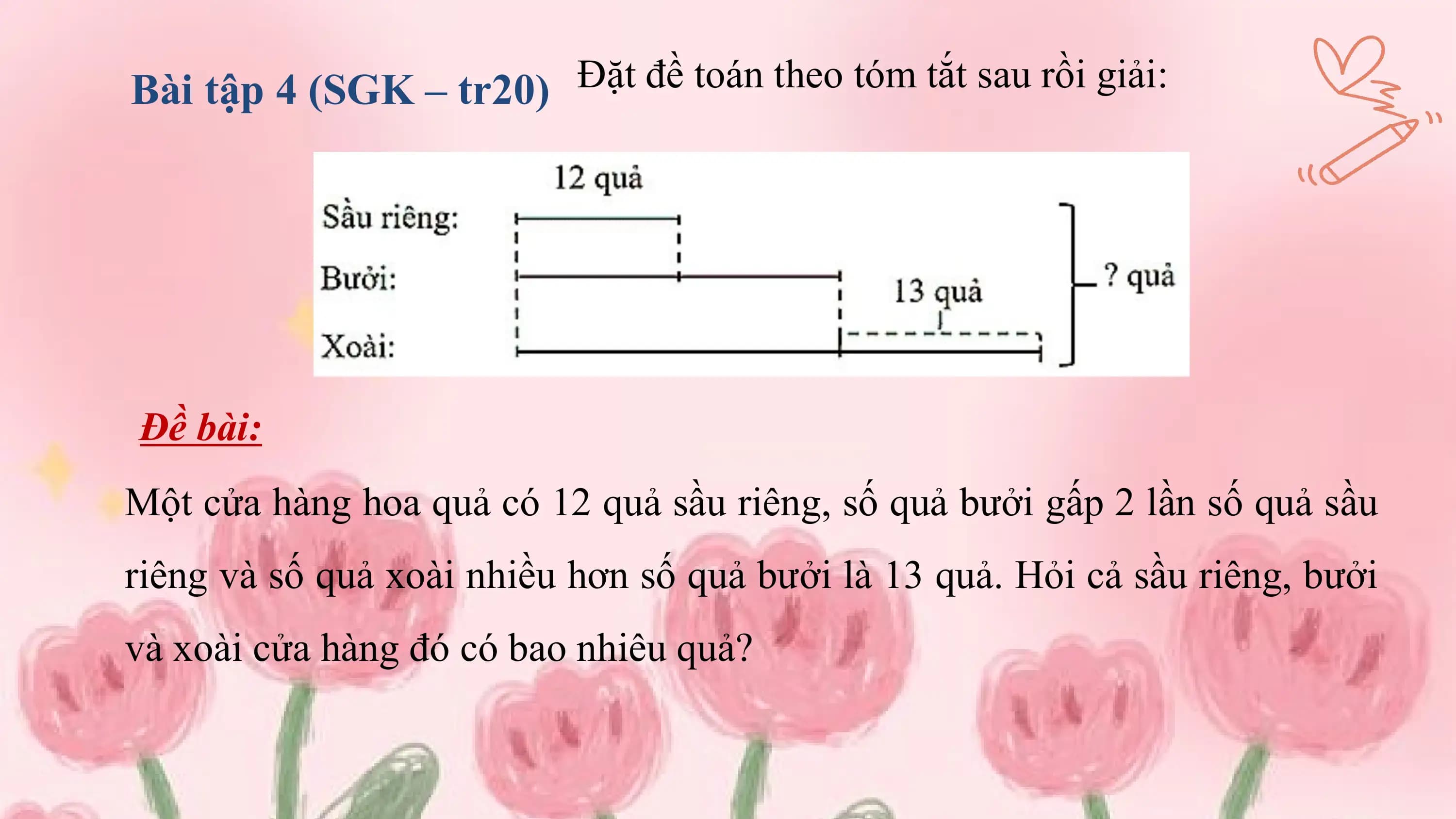 Bài tập 4 (SGK – tr20) Đặt đề toán theo tóm tắt sau rồi giải:

Đề bài:
Một cửa hàng hoa quả có 12 quả sầu riêng, số quả bưởi gấp 2 lần số quả sầu
riêng và số quả xoài nhiều hơn số quả bưởi là 13 quả. Hỏi cả sầu riêng, bưởi
và xoài cửa hàng đó có bao nhiêu quả?