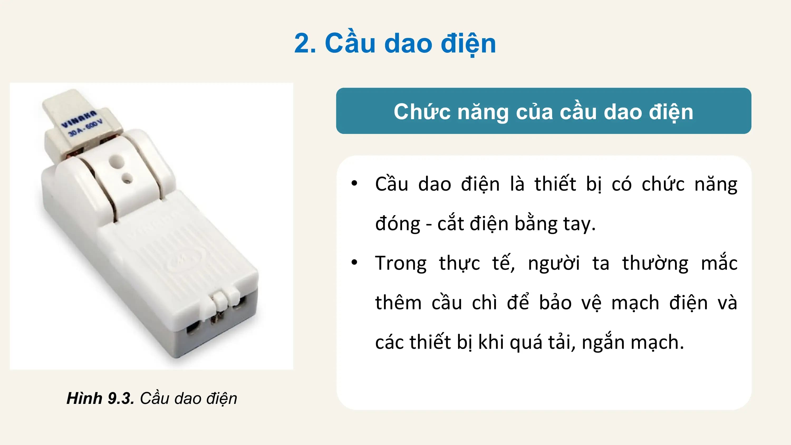 2. Cầu dao điện

 Chức năng của cầu dao điện

 • Cầu dao điện là thiết bị có chức năng
 đóng - cắt điện bằng tay.
 • Trong thực tế, người ta thường mắc
 thêm cầu chì để bảo vệ mạch điện và
 các thiết bị khi quá tải, ngắn mạch.

Hình 9.3. Cầu dao điện