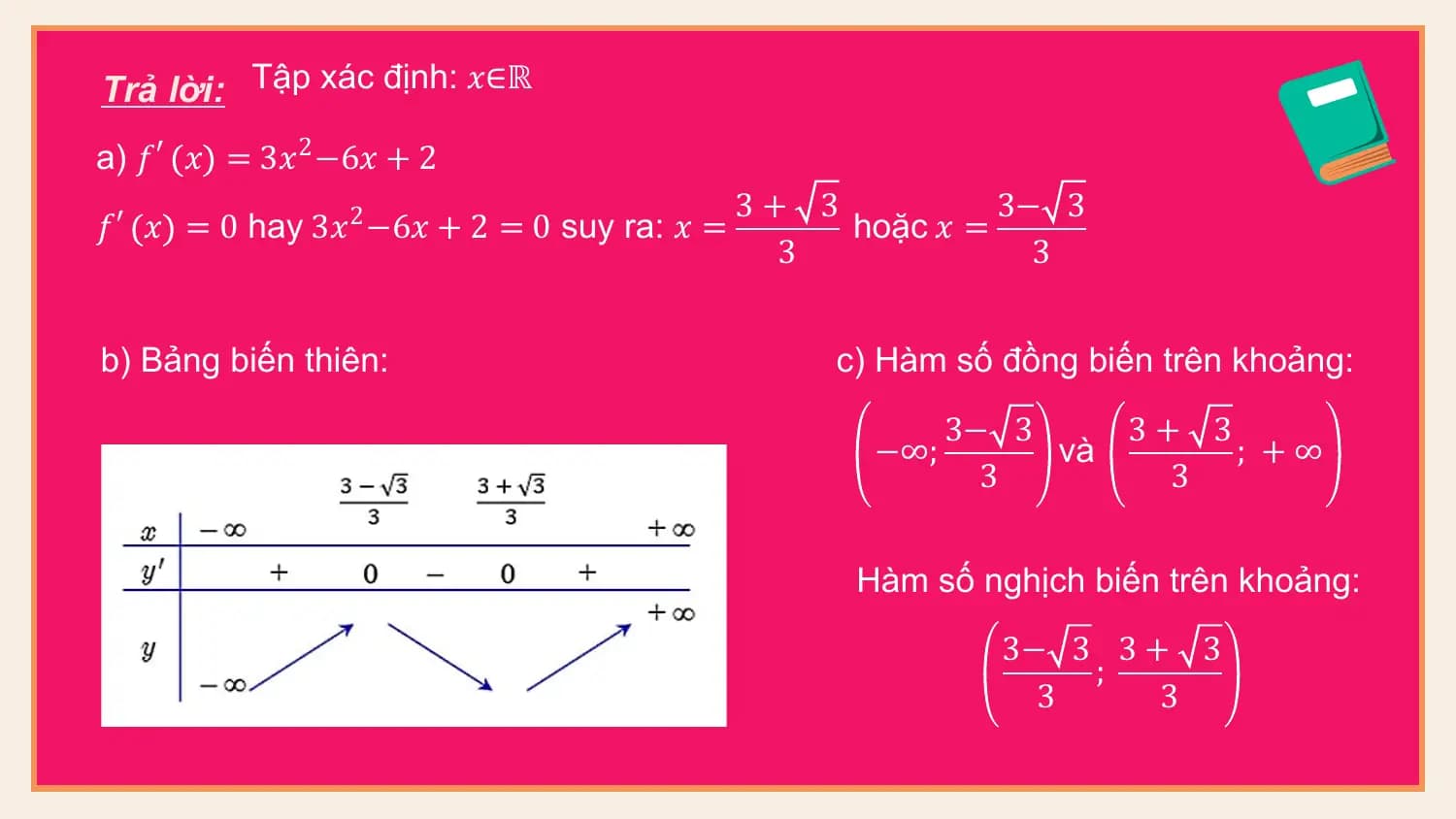 Trả lời: Tập xác định: 𝑥∈ℝ
a) 𝑓 ′ 𝑥 = 3𝑥2 −6𝑥 + 2
 3+ 3 3− 3
𝑓 ′ 𝑥 = 0 hay 3𝑥2 −6𝑥 + 2 = 0 suy ra: 𝑥 = hoặc 𝑥 =
 3 3

b) Bảng biến thiên: c) Hàm số đồng biến trên khoảng:
 3− 3 3+ 3
 −∞; và ; +∞
 3 3

 Hàm số nghịch biến trên khoảng:
 3− 3 3 + 3
 ;
 3 3