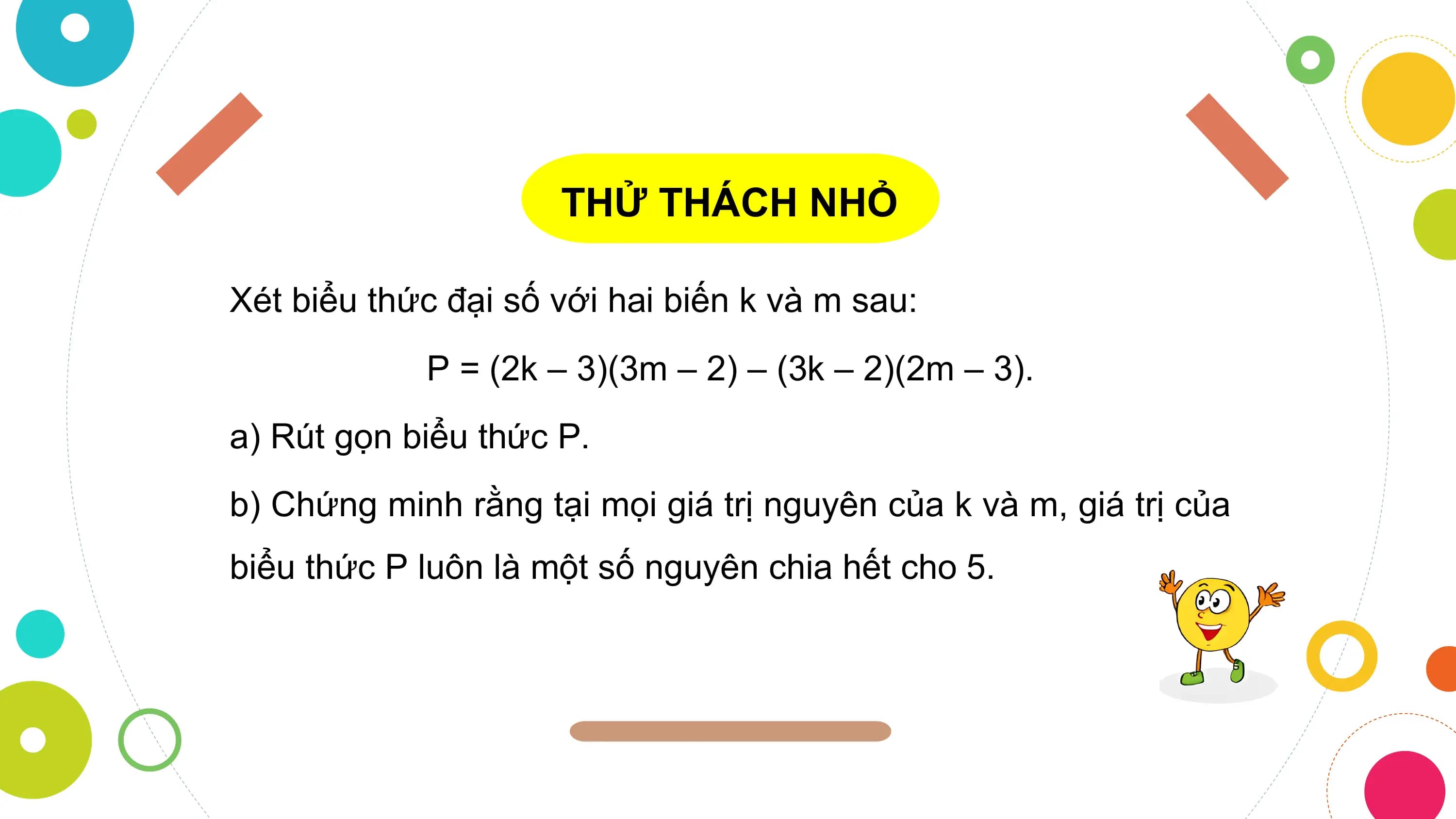 THỬ THÁCH NHỎ

Xét biểu thức đại số với hai biến k và m sau:
 P = (2k – 3)(3m – 2) – (3k – 2)(2m – 3).
a) Rút gọn biểu thức P.
b) Chứng minh rằng tại mọi giá trị nguyên của k và m, giá trị của
biểu thức P luôn là một số nguyên chia hết cho 5.