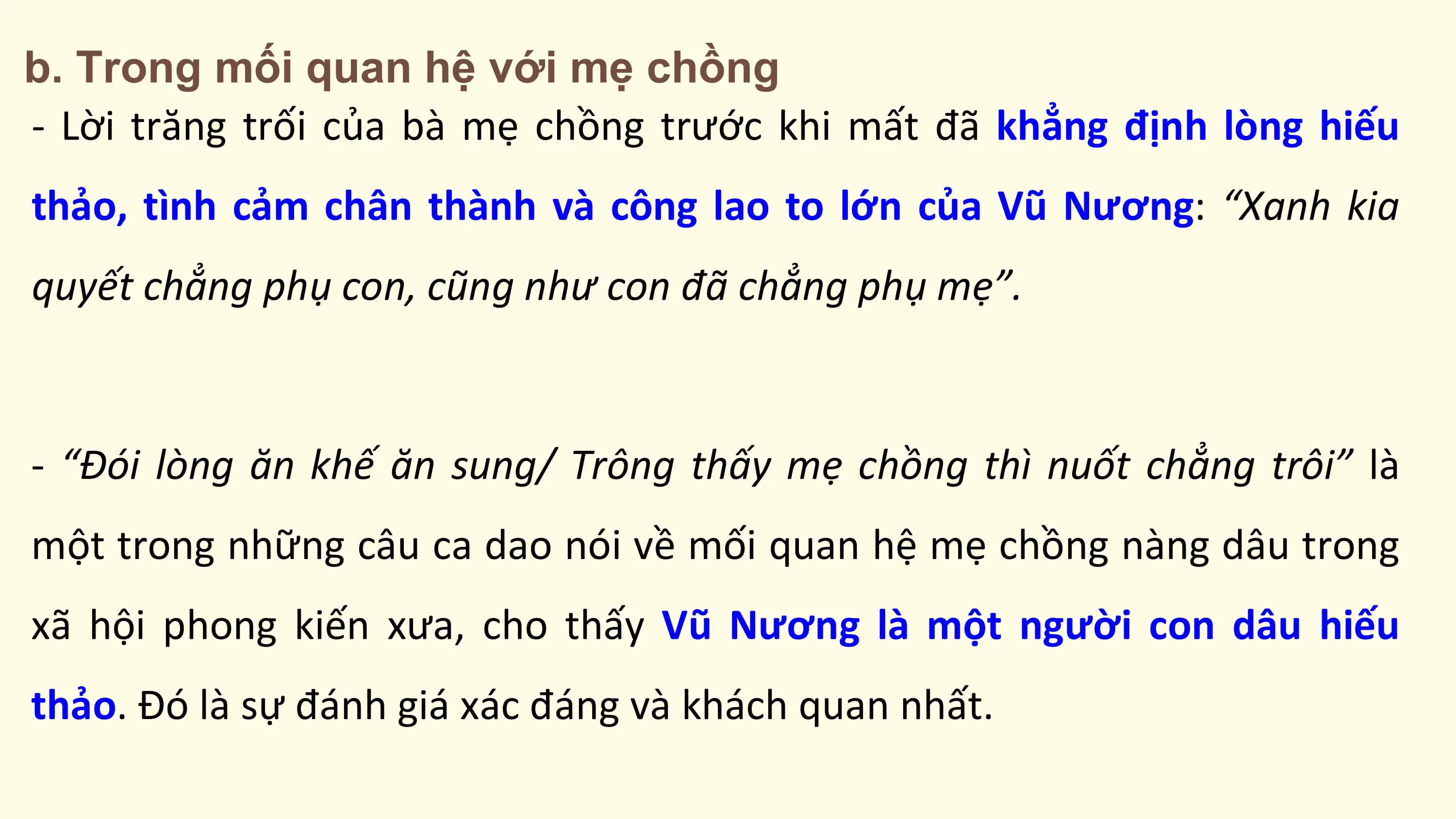 b. Trong mối quan hệ với mẹ chồng
- Lời trăng trối của bà mẹ chồng trước khi mất đã khẳng định lòng hiếu
thảo, tình cảm chân thành và công lao to lớn của Vũ Nương: “Xanh kia
quyết chẳng phụ con, cũng như con đã chẳng phụ mẹ”.

- “Đói lòng ăn khế ăn sung/ Trông thấy mẹ chồng thì nuốt chẳng trôi” là
một trong những câu ca dao nói về mối quan hệ mẹ chồng nàng dâu trong
xã hội phong kiến xưa, cho thấy Vũ Nương là một người con dâu hiếu
thảo. Đó là sự đánh giá xác đáng và khách quan nhất.