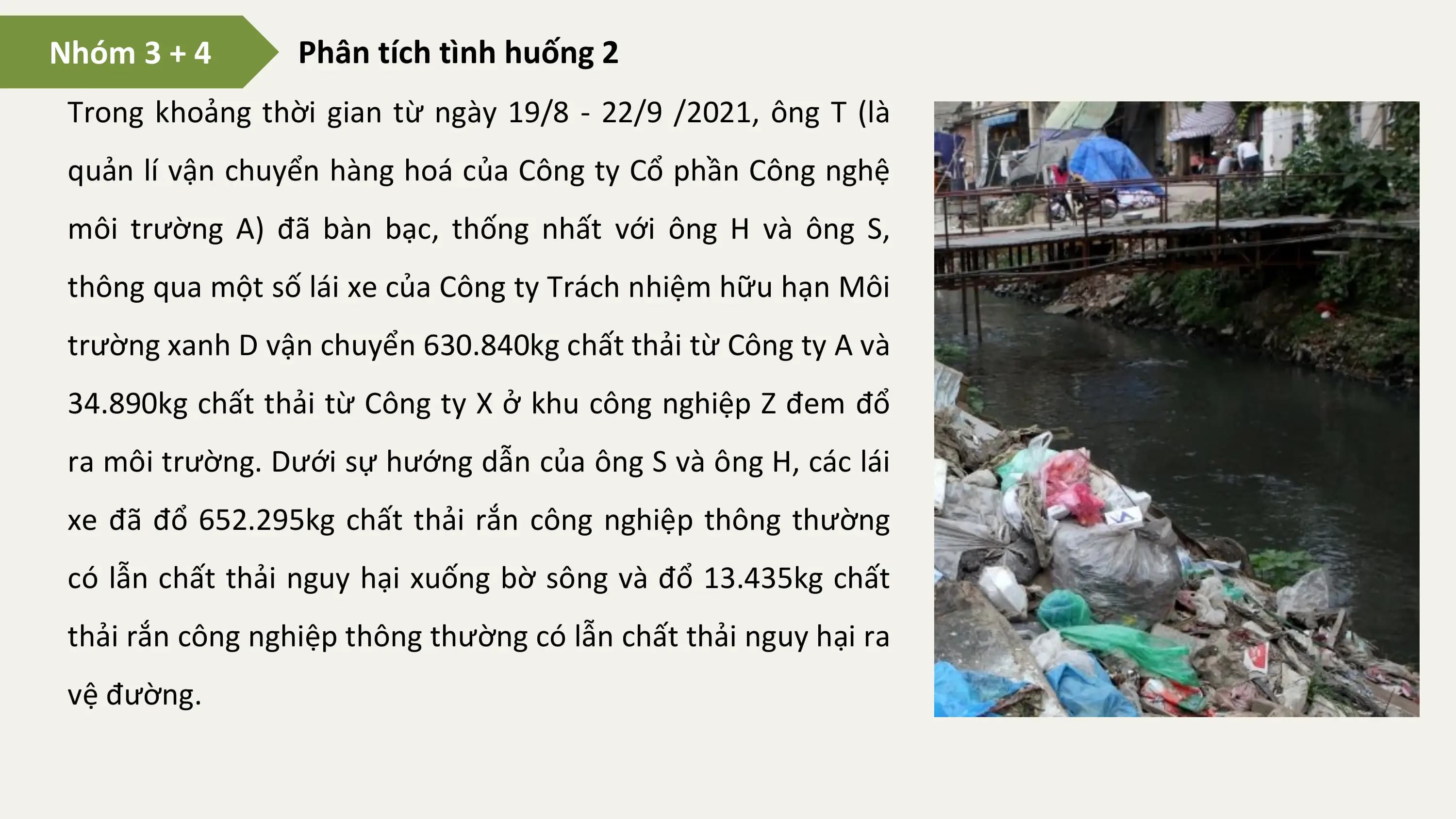 Nhóm 3 + 4 Phân tích tình huống 2
 Trong khoảng thời gian từ ngày 19/8 - 22/9 /2021, ông T (là
 quản lí vận chuyển hàng hoá của Công ty Cổ phần Công nghệ
 môi trường A) đã bàn bạc, thống nhất với ông H và ông S,
 thông qua một số lái xe của Công ty Trách nhiệm hữu hạn Môi
 trường xanh D vận chuyển 630.840kg chất thải từ Công ty A và
 34.890kg chất thải từ Công ty X ở khu công nghiệp Z đem đổ
 ra môi trường. Dưới sự hướng dẫn của ông S và ông H, các lái
 xe đã đổ 652.295kg chất thải rắn công nghiệp thông thường
 có lẫn chất thải nguy hại xuống bờ sông và đổ 13.435kg chất
 thải rắn công nghiệp thông thường có lẫn chất thải nguy hại ra
 vệ đường.