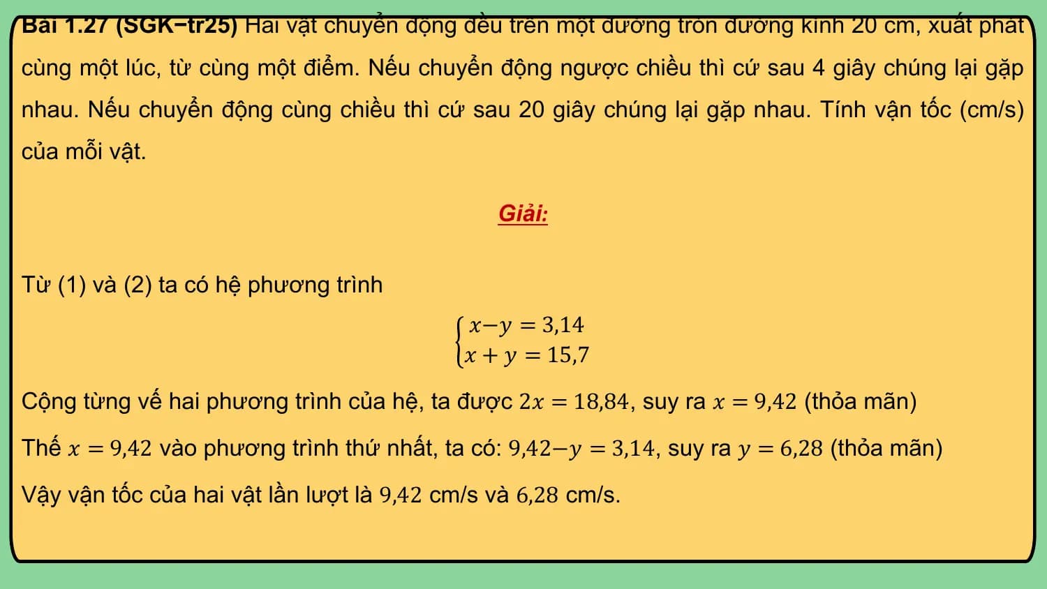 Bài 1.27 (SGK−tr25) Hai vật chuyển động đều trên một đường tròn đường kính 20 cm, xuất phát
cùng một lúc, từ cùng một điểm. Nếu chuyển động ngược chiều thì cứ sau 4 giây chúng lại gặp
nhau. Nếu chuyển động cùng chiều thì cứ sau 20 giây chúng lại gặp nhau. Tính vận tốc (cm/s)
của mỗi vật.

 Giải:

Từ (1) và (2) ta có hệ phương trình
 𝑥−𝑦 = 3,14
 𝑥 + 𝑦 = 15,7

Cộng từng vế hai phương trình của hệ, ta được 2𝑥 = 18,84, suy ra 𝑥 = 9,42 (thỏa mãn)
Thế 𝑥 = 9,42 vào phương trình thứ nhất, ta có: 9,42−𝑦 = 3,14, suy ra 𝑦 = 6,28 (thỏa mãn)

Vậy vận tốc của hai vật lần lượt là 9,42 cm/s và 6,28 cm/s.