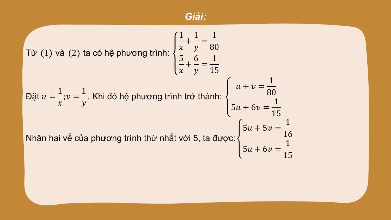 Giải:
 1 1 1
 + =
 𝑥 𝑦 80
Từ 1 và 2 ta có hệ phương trình:
 5 6 1
 + =
 𝑥 𝑦 15
 1
 𝑢+𝑣 =
 1 1 80
Đặt 𝑢 = ;𝑣 = . Khi đó hệ phương trình trở thành:
 𝑥 𝑦 1
 5𝑢 + 6𝑣 =
 15
 1
 5𝑢 + 5𝑣 =
Nhân hai vế của phương trình thứ nhất với 5, ta được: 16
 1
 5𝑢 + 6𝑣 =
 15