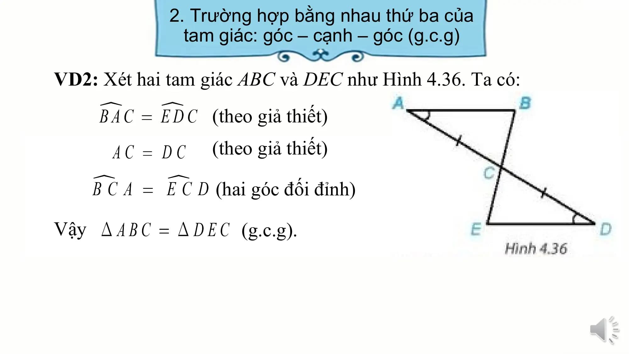 2. Trường hợp bằng nhau thứ ba của
 tam giác: góc – cạnh – góc (g.c.g)

VD2: Xét hai tam giác ABC và DEC như Hình 4.36. Ta có:
 (theo giả thiết)
 (theo giả thiết)

 (hai góc đối đỉnh)

Vậy (g.c.g).