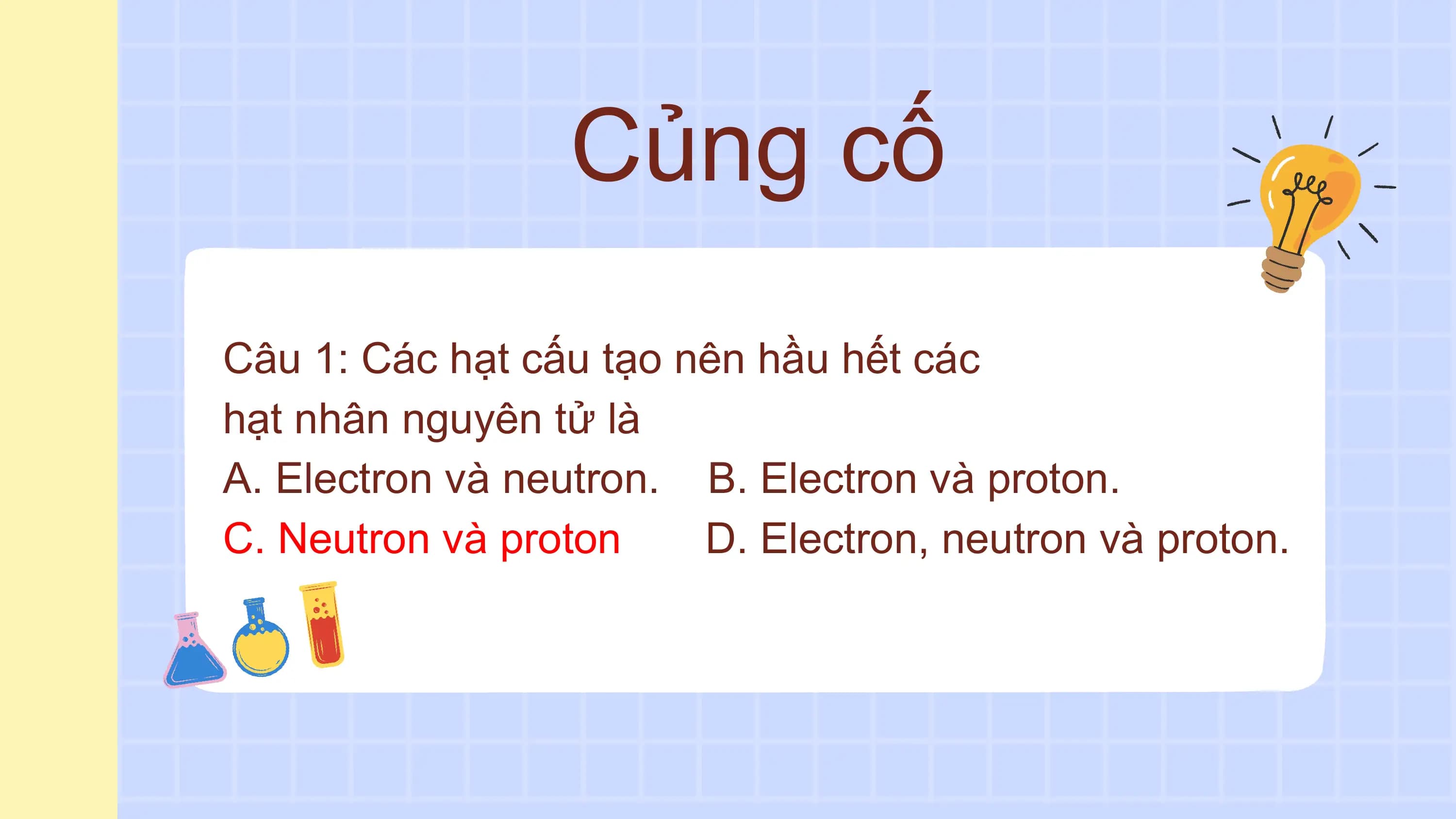 Củng cố
Câu 1: Các hạt cấu tạo nên hầu hết các
hạt nhân nguyên tử là
A. Electron và neutron. B. Electron và proton.
C. Neutron và proton D. Electron, neutron và proton.