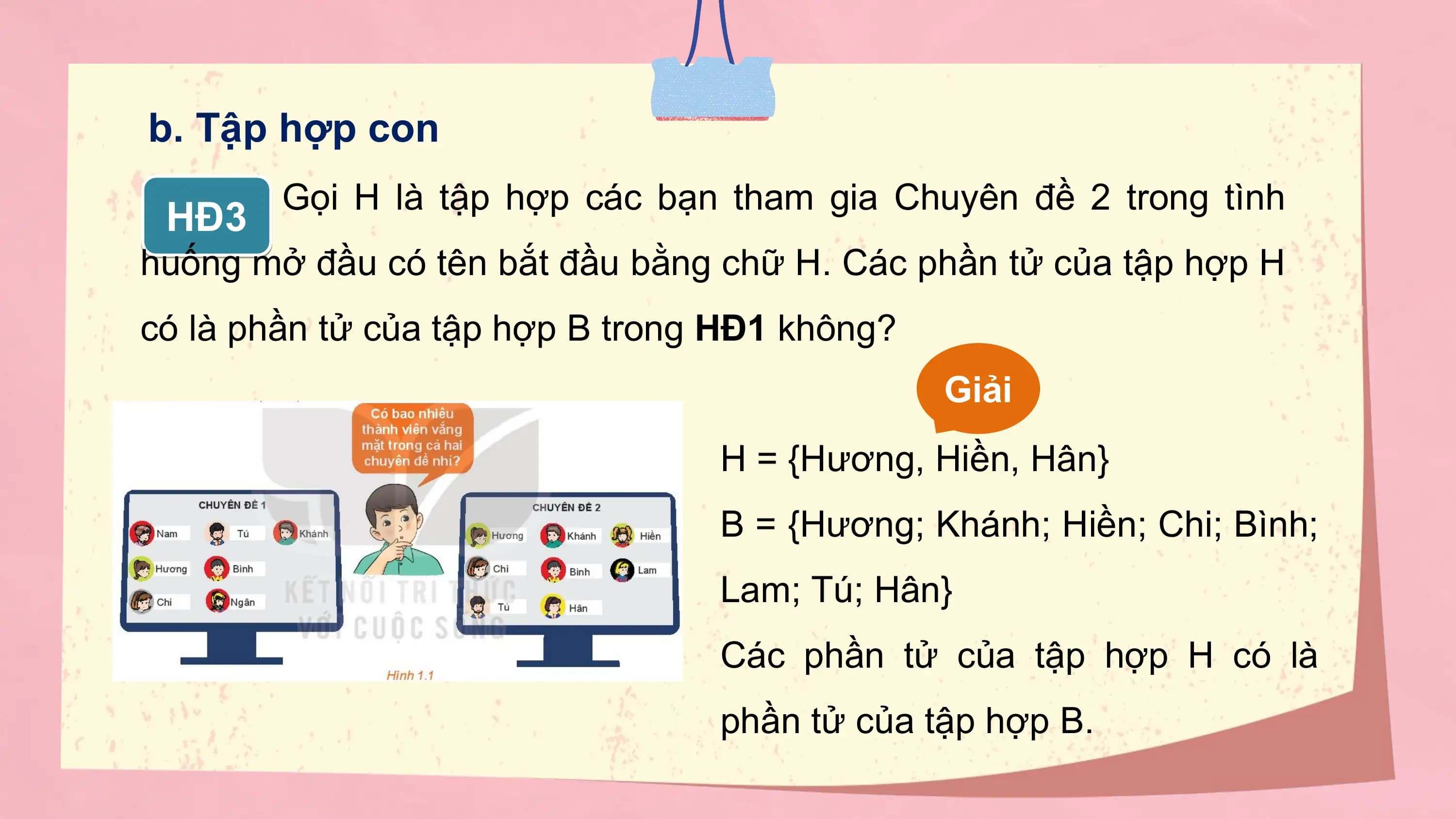b. Tập hợp con
 Gọi H là tập hợp các bạn tham gia Chuyên đề 2 trong tình
 HĐ3
huống mở đầu có tên bắt đầu bằng chữ H. Các phần tử của tập hợp H
có là phần tử của tập hợp B trong HĐ1 không?
 Giải
 H = {Hương, Hiền, Hân}
 B = {Hương; Khánh; Hiền; Chi; Bình;
 Lam; Tú; Hân}
 Các phần tử của tập hợp H có là
 phần tử của tập hợp B.
