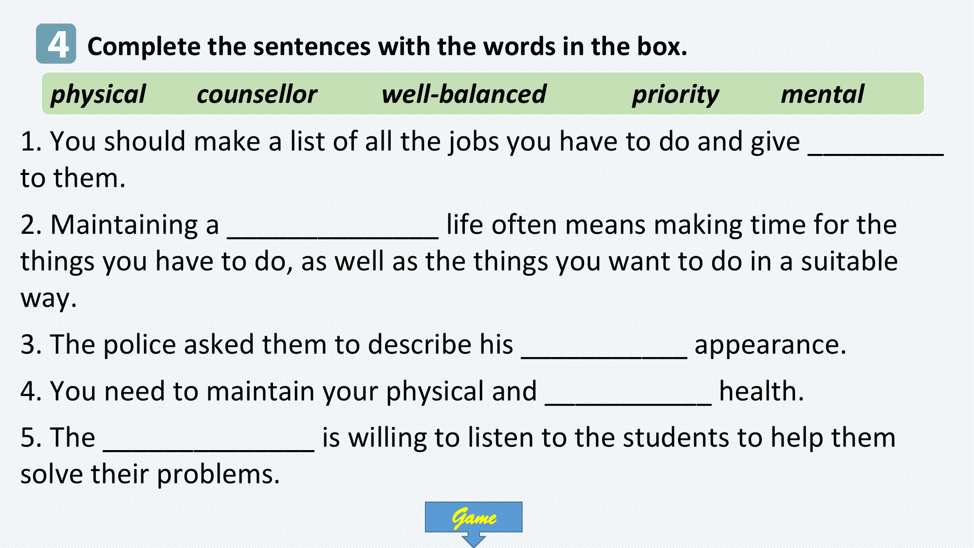 4 Complete the sentences with the words in the box.
 physical counsellor well-balanced priority mental
1. You should make a list of all the jobs you have to do and give _________
to them.
2. Maintaining a ______________ life often means making time for the
things you have to do, as well as the things you want to do in a suitable
way.
3. The police asked them to describe his ___________ appearance.
4. You need to maintain your physical and ___________ health.
5. The ______________ is willing to listen to the students to help them
solve their problems.
 Game