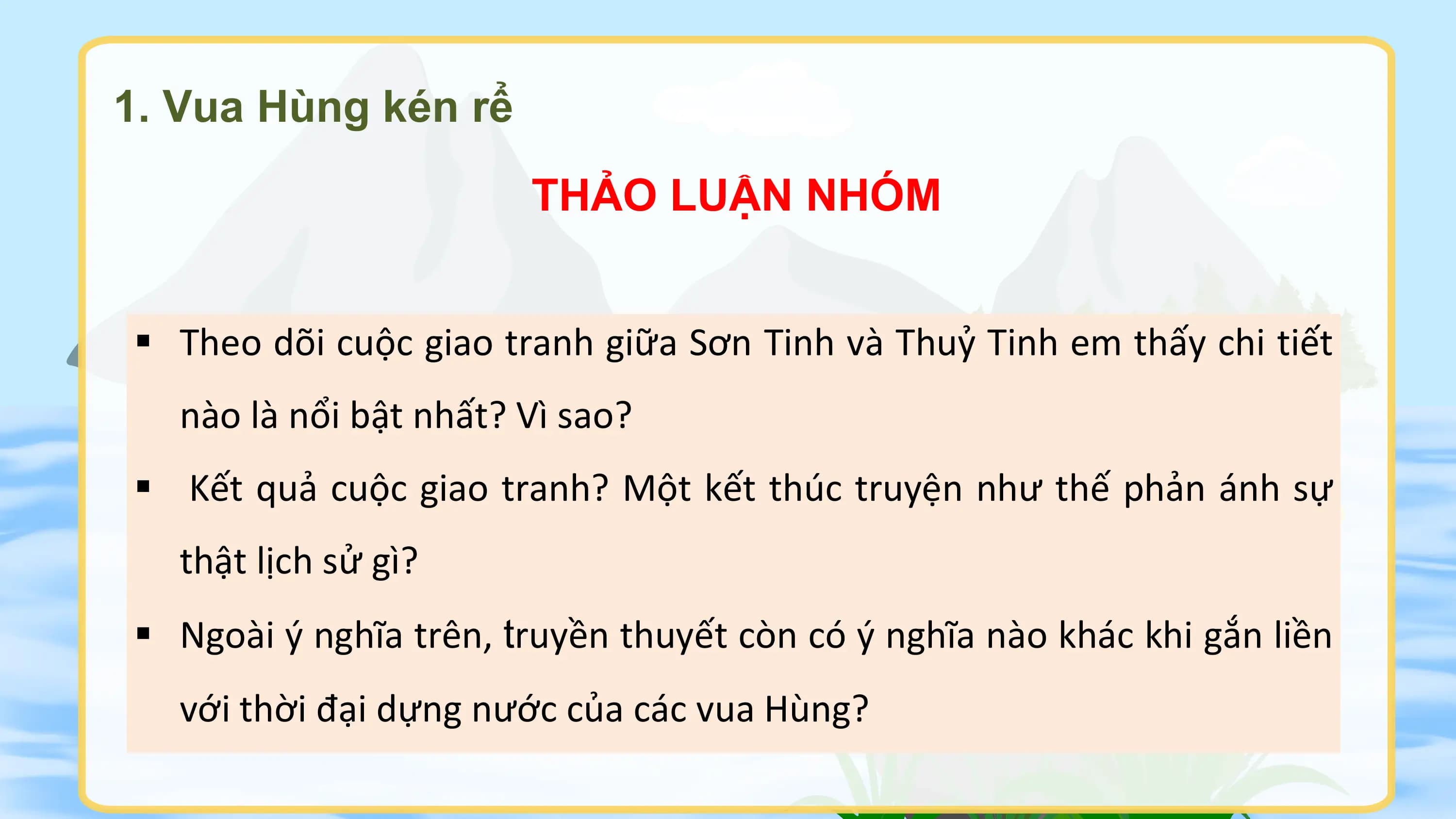 1. Vua Hùng kén rể
 THẢO LUẬN NHÓM

§ Theo dõi cuộc giao tranh giữa Sơn Tinh và Thuỷ Tinh em thấy chi tiết
 nào là nổi bật nhất? Vì sao?
§ Kết quả cuộc giao tranh? Một kết thúc truyện như thế phản ánh sự
 thật lịch sử gì?
§ Ngoài ý nghĩa trên, truyền thuyết còn có ý nghĩa nào khác khi gắn liền
 với thời đại dựng nước của các vua Hùng?