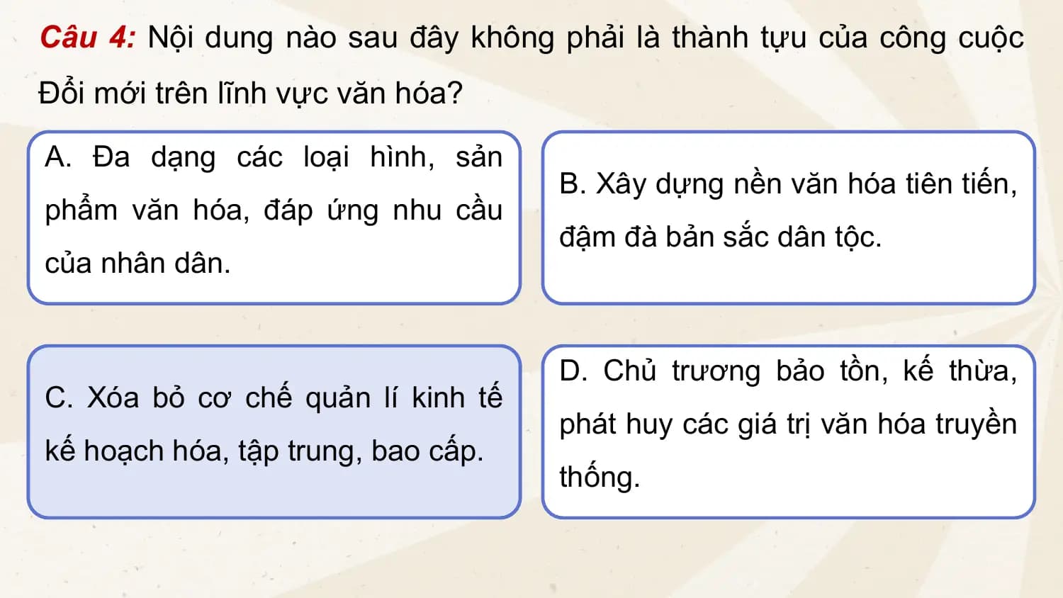 Câu 4: Nội dung nào sau đây không phải là thành tựu của công cuộc
Đổi mới trên lĩnh vực văn hóa?
A. Đa dạng các loại hình, sản
B. Xây dựng nền văn hóa tiên tiến,
phẩm văn hóa, đáp ứng nhu cầu
đậm đà bản sắc dân tộc.
của nhân dân.
D. Chủ trương bảo tồn, kế thừa,
C. Xóa bỏ cơ chế quản lí kinh tế
phát huy các giá trị văn hóa truyền
kế hoạch hóa, tập trung, bao cấp.
thống.