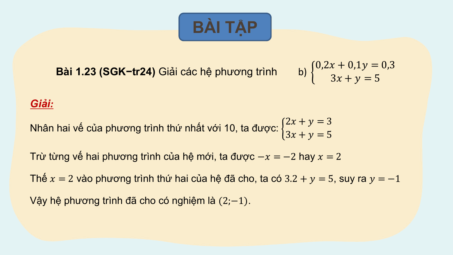 BÀI TẬP

 0,2? + 0,1? = 0,3
 Bài 1.23 (SGK−tr24) Giải các hệ phương trình b)
 3? + ? = 5

Giải:
 2? + ? = 3
Nhân hai vế của phương trình thứ nhất với 10, ta được:
 3? + ? = 5

Trừ từng vế hai phương trình của hệ mới, ta được −? = −2 hay ? = 2

Thế ? = 2 vào phương trình thứ hai của hệ đã cho, ta có 3.2 + ? = 5, suy ra ? = −1

Vậy hệ phương trình đã cho có nghiệm là (2;−1).