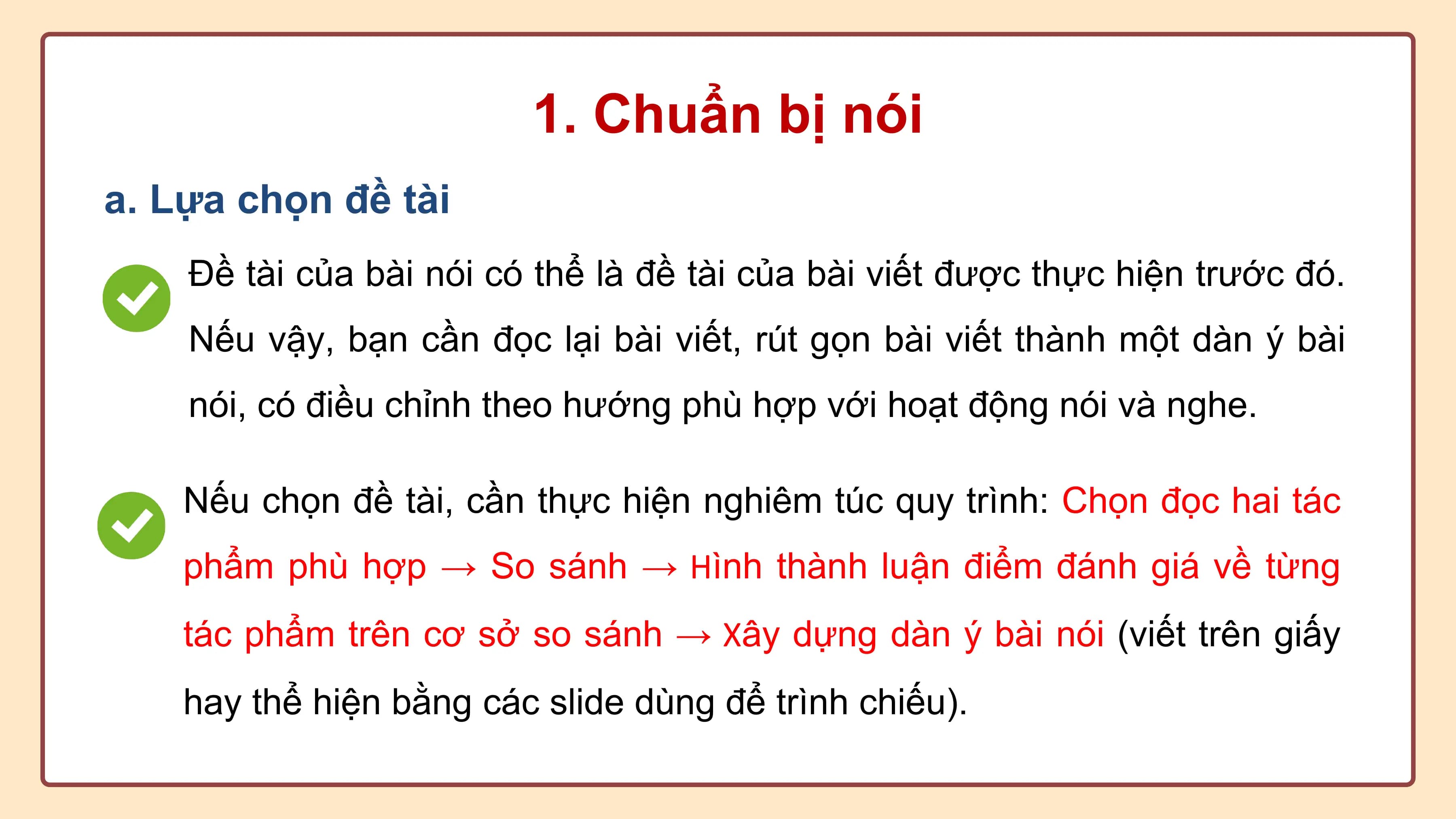 1. Chuẩn bị nói
a. Lựa chọn đề tài
 Đề tài của bài nói có thể là đề tài của bài viết được thực hiện trước đó.
 Nếu vậy, bạn cần đọc lại bài viết, rút gọn bài viết thành một dàn ý bài
 nói, có điều chỉnh theo hướng phù hợp với hoạt động nói và nghe.

 Nếu chọn đề tài, cần thực hiện nghiêm túc quy trình: Chọn đọc hai tác
 phẩm phù hợp → So sánh → Hình thành luận điểm đánh giá về từng
 tác phẩm trên cơ sở so sánh → Xây dựng dàn ý bài nói (viết trên giấy
 hay thể hiện bằng các slide dùng để trình chiếu).