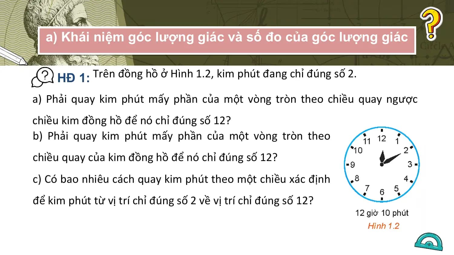 a) Khái niệm góc lượng giác và số đo của góc lượng giác

 HĐ 1: Trên đồng hồ ở Hình 1.2, kim phút đang chỉ đúng số 2.
a) Phải quay kim phút mấy phần của một vòng tròn theo chiều quay ngược
chiều kim đồng hồ để nó chỉ đúng số 12?
b) Phải quay kim phút mấy phần của một vòng tròn theo
chiều quay của kim đồng hồ để nó chỉ đúng số 12?
c) Có bao nhiêu cách quay kim phút theo một chiều xác định
để kim phút từ vị trí chỉ đúng số 2 về vị trí chỉ đúng số 12?