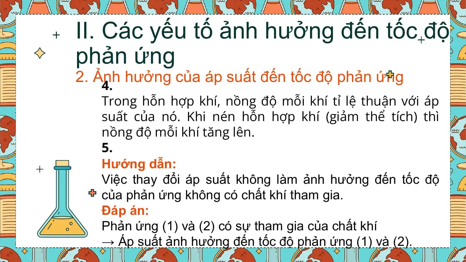 II. Các yếu tố ảnh hưởng đến tốc độ
phản ứng
2. Ảnh hưởng của áp suất đến tốc độ phản ứng
 4.
 Trong hỗn hợp khí, nồng độ mỗi khí tỉ lệ thuận với áp
 suất của nó. Khi nén hỗn hợp khí (giảm thể tích) thì
 nồng độ mỗi khí tăng lên.
 5.
 Hướng dẫn:
 Việc thay đổi áp suất không làm ảnh hưởng đến tốc độ
 của phản ứng không có chất khí tham gia.
 Đáp án:
 Phản ứng (1) và (2) có sự tham gia của chất khí
 → Áp suất ảnh hưởng đến tốc độ phản ứng (1) và (2).