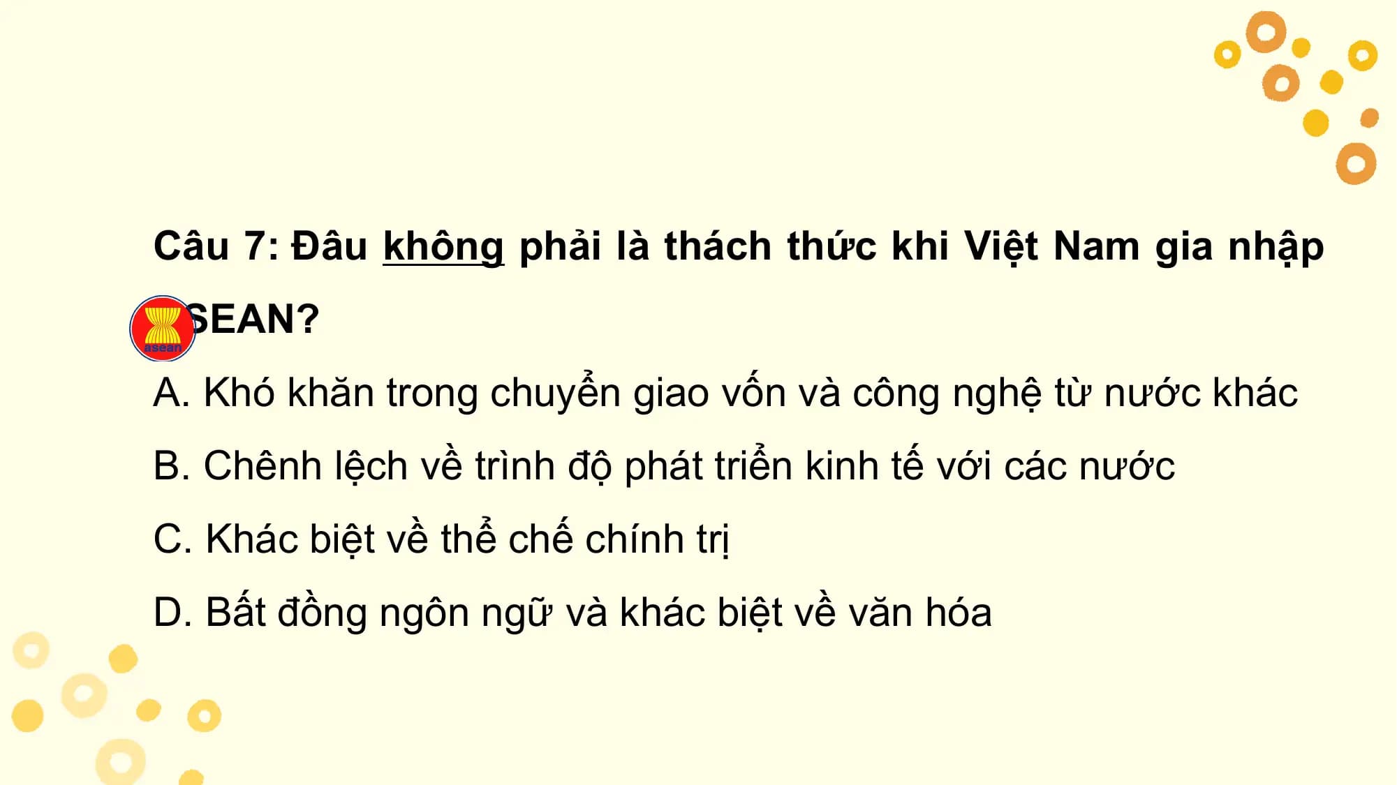Câu 7: Đâu không phải là thách thức khi Việt Nam gia nhập
ASEAN?
A. Khó khăn trong chuyển giao vốn và công nghệ từ nước khác
B. Chênh lệch về trình độ phát triển kinh tế với các nước
C. Khác biệt về thể chế chính trị
D. Bất đồng ngôn ngữ và khác biệt về văn hóa