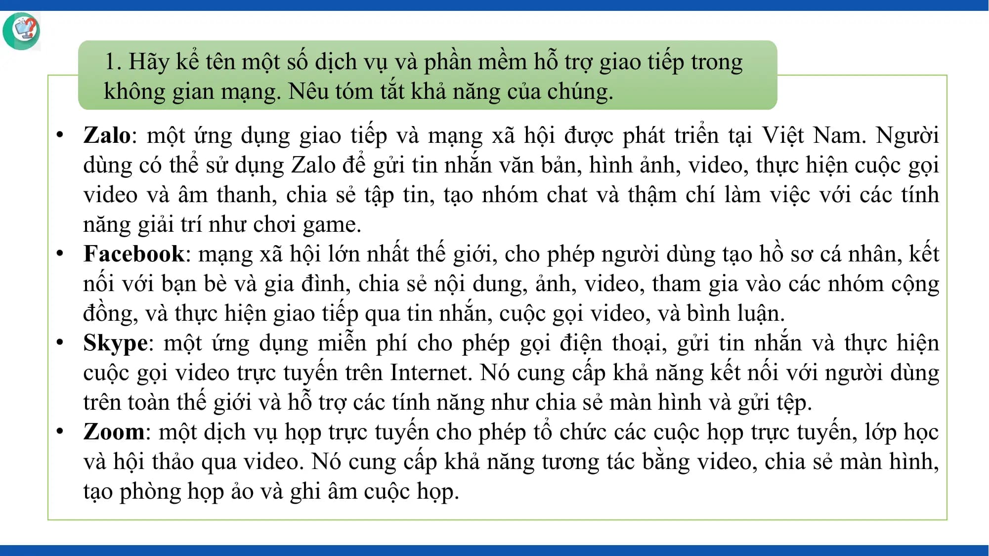 1. Hãy kể tên một số dịch vụ và phần mềm hỗ trợ giao tiếp trong
 không gian mạng. Nêu tóm tắt khả năng của chúng.
• Zalo: một ứng dụng giao tiếp và mạng xã hội được phát triển tại Việt Nam. Người
 dùng có thể sử dụng Zalo để gửi tin nhắn văn bản, hình ảnh, video, thực hiện cuộc gọi
 video và âm thanh, chia sẻ tập tin, tạo nhóm chat và thậm chí làm việc với các tính
 năng giải trí như chơi game.
• Facebook: mạng xã hội lớn nhất thế giới, cho phép người dùng tạo hồ sơ cá nhân, kết
 nối với bạn bè và gia đình, chia sẻ nội dung, ảnh, video, tham gia vào các nhóm cộng
 đồng, và thực hiện giao tiếp qua tin nhắn, cuộc gọi video, và bình luận.
• Skype: một ứng dụng miễn phí cho phép gọi điện thoại, gửi tin nhắn và thực hiện
 cuộc gọi video trực tuyến trên Internet. Nó cung cấp khả năng kết nối với người dùng
 trên toàn thế giới và hỗ trợ các tính năng như chia sẻ màn hình và gửi tệp.
• Zoom: một dịch vụ họp trực tuyến cho phép tổ chức các cuộc họp trực tuyến, lớp học
 và hội thảo qua video. Nó cung cấp khả năng tương tác bằng video, chia sẻ màn hình,
 tạo phòng họp ảo và ghi âm cuộc họp.