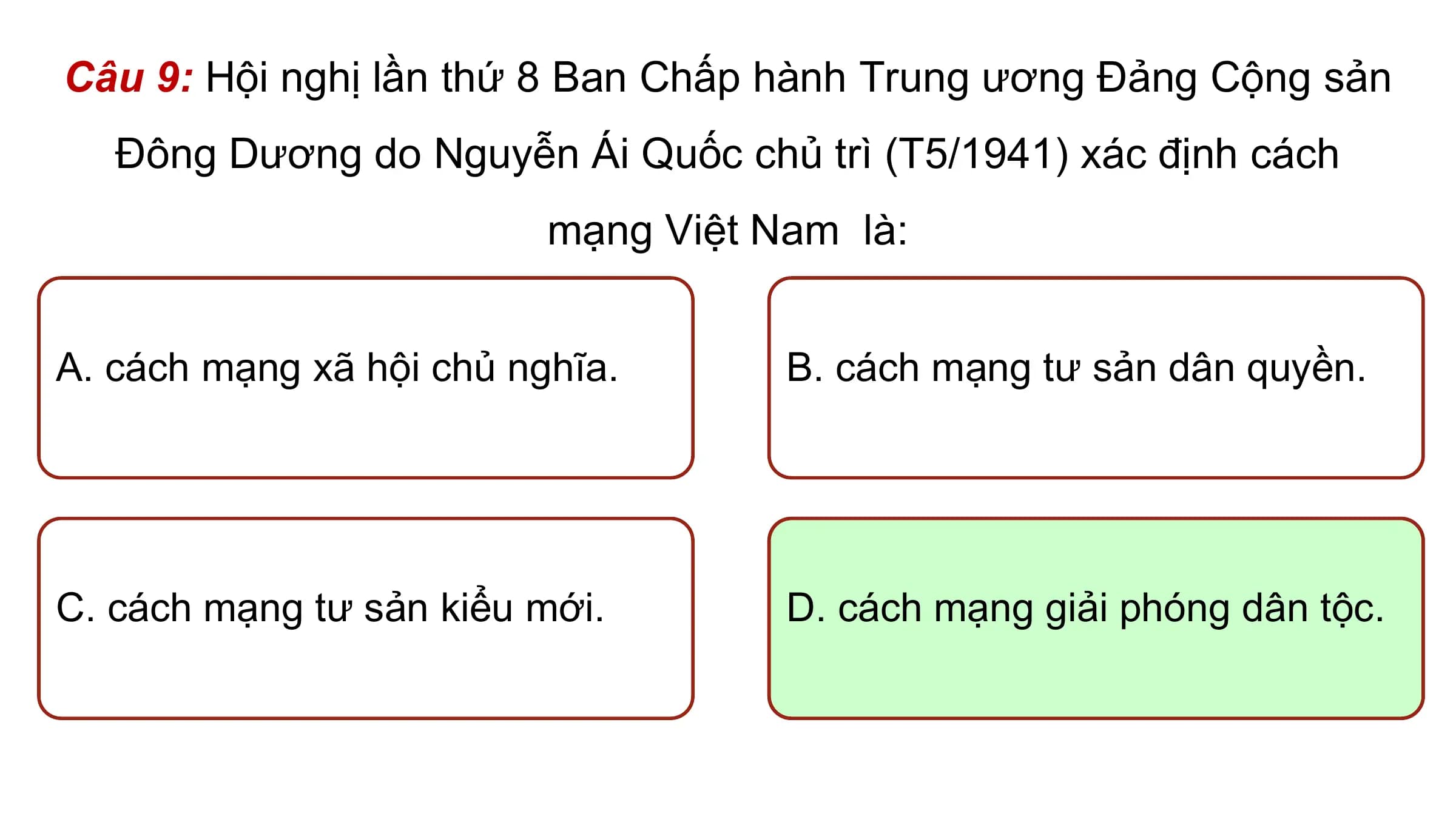 Câu 9: Hội nghị lần thứ 8 Ban Chấp hành Trung ương Đảng Cộng sản
 Đông Dương do Nguyễn Ái Quốc chủ trì (T5/1941) xác định cách
 mạng Việt Nam là:

A. cách mạng xã hội chủ nghĩa. B. cách mạng tư sản dân quyền.

C. cách mạng tư sản kiểu mới. D. cách mạng giải phóng dân tộc.