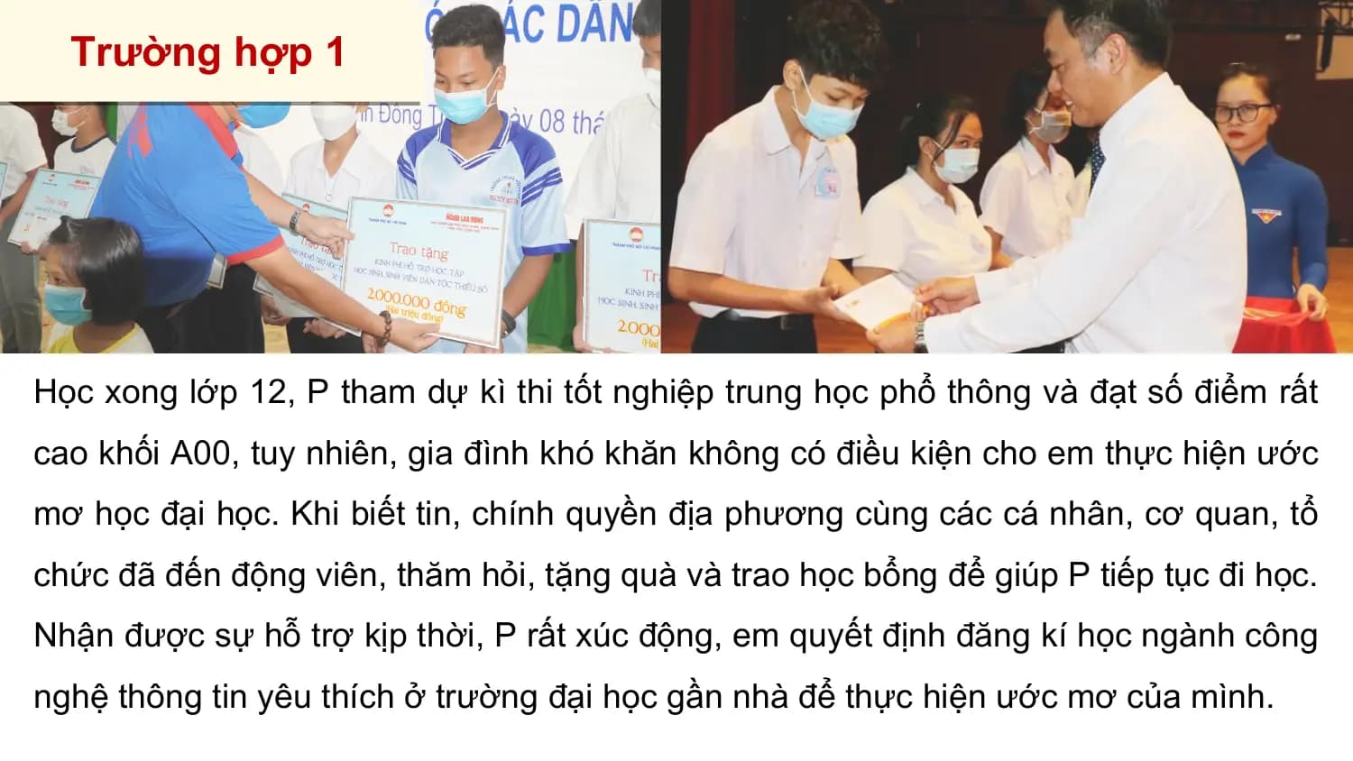 Trường hợp 1

Học xong lớp 12, P tham dự kì thi tốt nghiệp trung học phổ thông và đạt số điểm rất
cao khối A00, tuy nhiên, gia đình khó khăn không có điều kiện cho em thực hiện ước
mơ học đại học. Khi biết tin, chính quyền địa phương cùng các cá nhân, cơ quan, tổ
chức đã đến động viên, thăm hỏi, tặng quà và trao học bổng để giúp P tiếp tục đi học.
Nhận được sự hỗ trợ kịp thời, P rất xúc động, em quyết định đăng kí học ngành công
nghệ thông tin yêu thích ở trường đại học gần nhà để thực hiện ước mơ của mình.