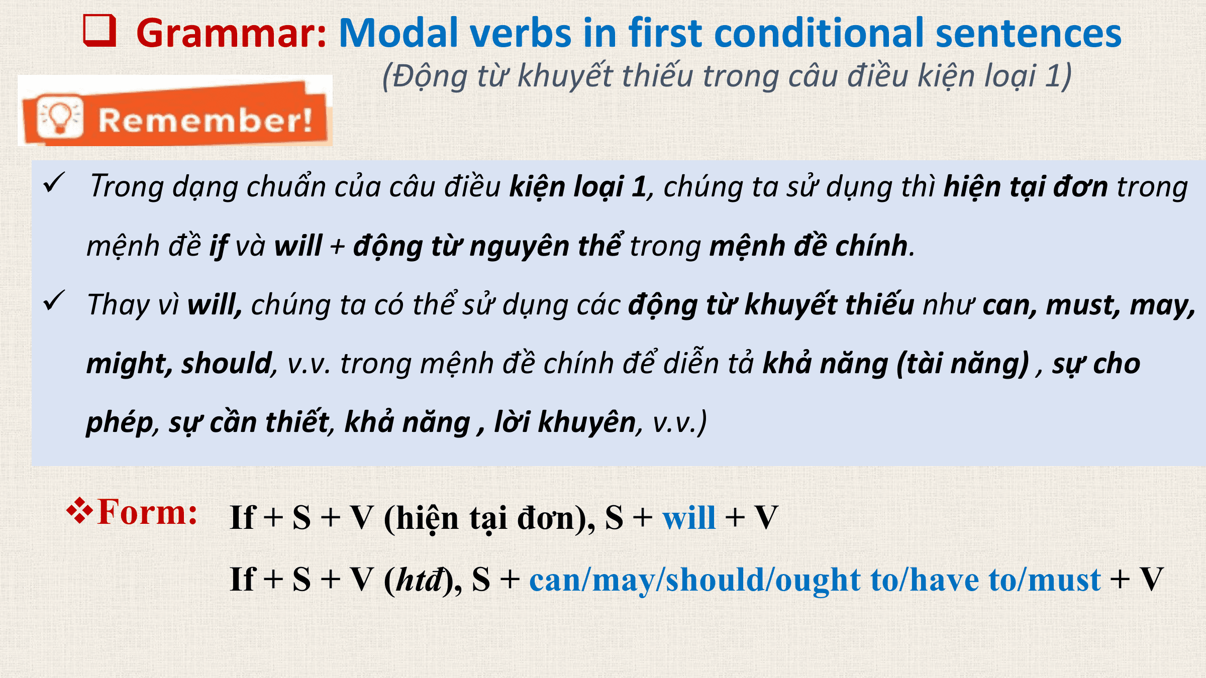 q Grammar: Modal verbs in first conditional sentences
 (Động từ khuyết thiếu trong câu điều kiện loại 1)

ü Trong dạng chuẩn của câu điều kiện loại 1, chúng ta sử dụng thì hiện tại đơn trong
 mệnh đề if và will + động từ nguyên thể trong mệnh đề chính.
ü Thay vì will, chúng ta có thể sử dụng các động từ khuyết thiếu như can, must, may,
 might, should, v.v. trong mệnh đề chính để diễn tả khả năng (tài năng) , sự cho
 phép, sự cần thiết, khả năng , lời khuyên, v.v.)

 vForm: If + S + V (hiện tại đơn), S + will + V
 If + S + V (htđ), S + can/may/should/ought to/have to/must + V