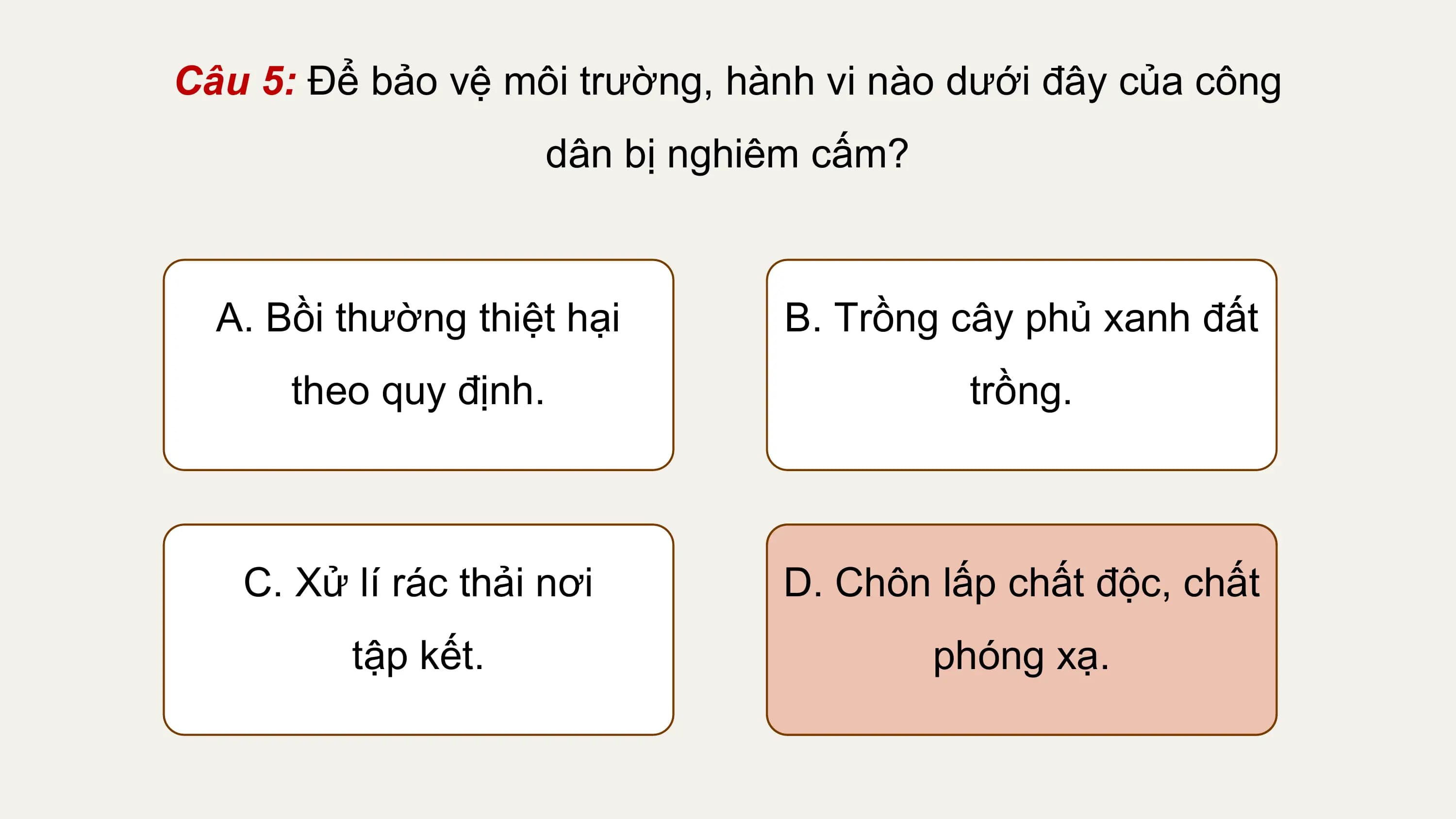 Câu 5: Để bảo vệ môi trường, hành vi nào dưới đây của công
 dân bị nghiêm cấm?

 A. Bồi thường thiệt hại B. Trồng cây phủ xanh đất
 theo quy định. trồng.

 C. Xử lí rác thải nơi D. Chôn lấp chất độc, chất
 tập kết. phóng xạ.