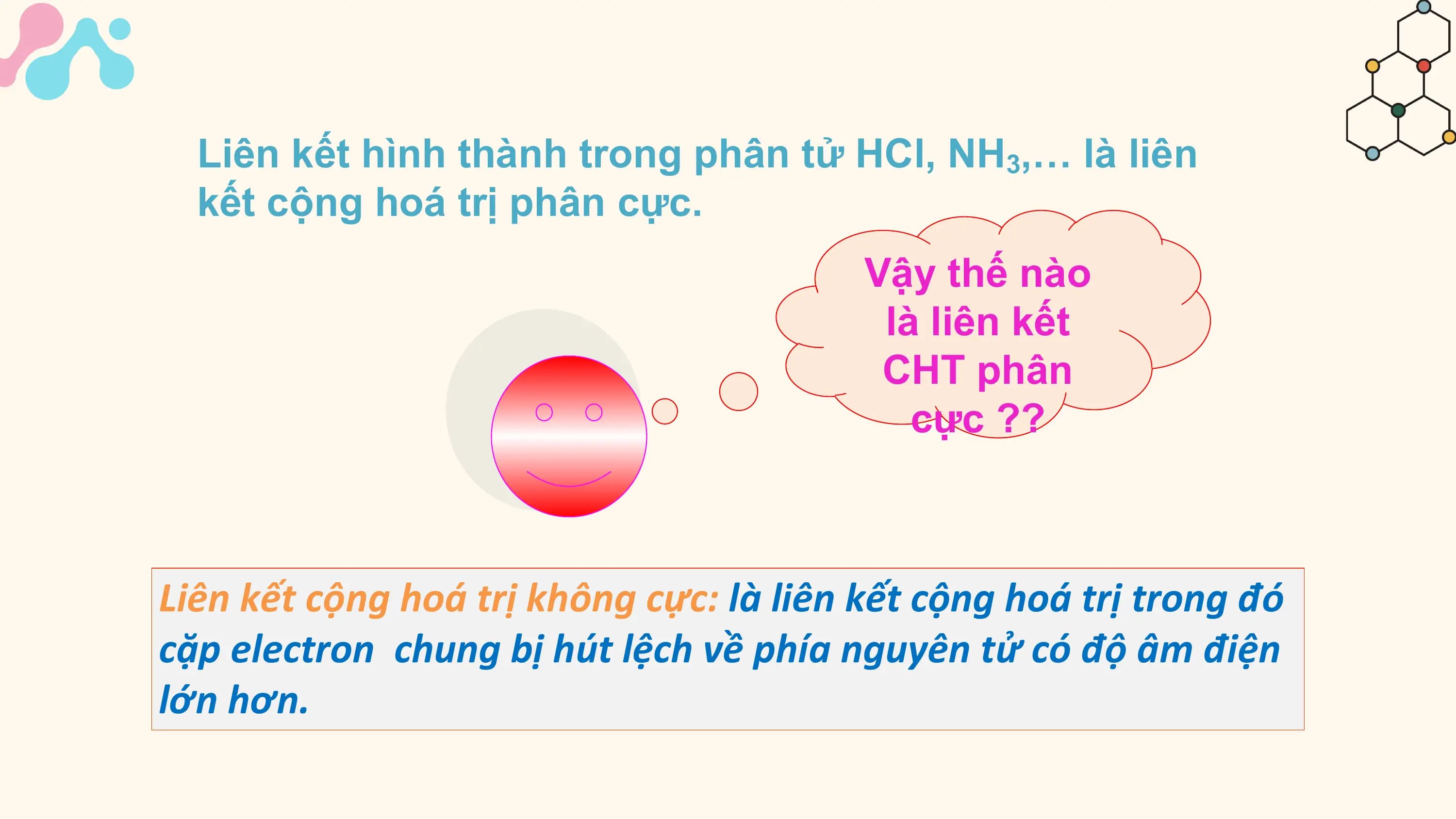 Liên kết hình thành trong phân tử HCl, NH3,… là liên
 kết cộng hoá trị phân cực.
 Vậy thế nào
 là liên kết
 CHT phân
 cực ??

Liên kết cộng hoá trị không cực: là liên kết cộng hoá trị trong đó
cặp electron chung bị hút lệch về phía nguyên tử có độ âm điện
lớn hơn.