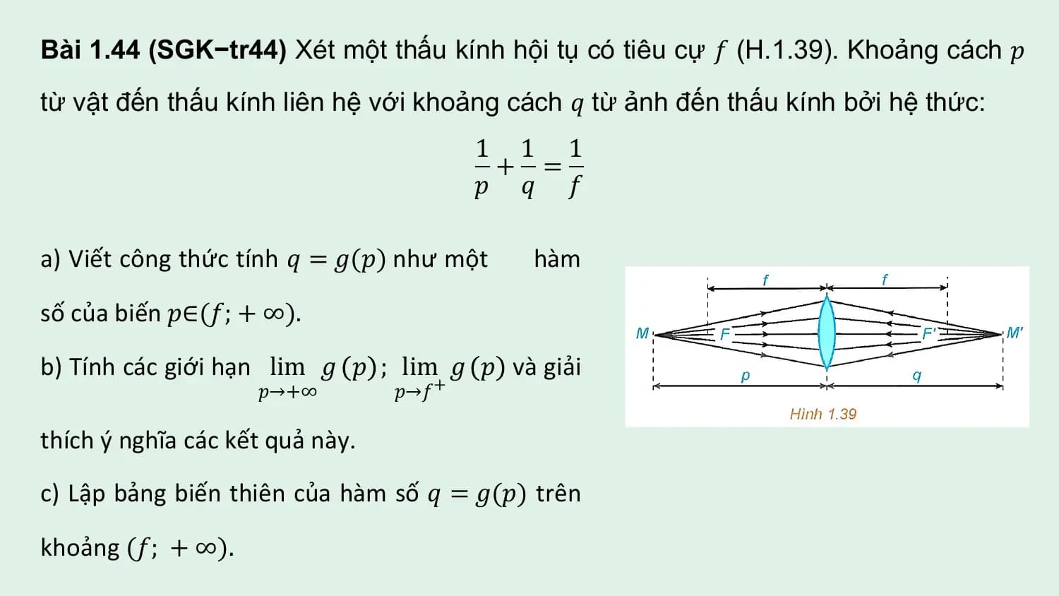 Bài 1.44 (SGK−tr44) Xét một thấu kính hội tụ có tiêu cự 𝑓 (H.1.39). Khoảng cách 𝑝
từ vật đến thấu kính liên hệ với khoảng cách 𝑞 từ ảnh đến thấu kính bởi hệ thức:
 1 1 1
 + =
 𝑝 𝑞 𝑓

a) Viết công thức tính 𝑞 = 𝑔(𝑝) như một hàm

số của biến 𝑝∈(𝑓; + ∞).

b) Tính các giới hạn lim 𝑔 𝑝 ; lim 𝑔 𝑝 và giải
 𝑝→+∞ 𝑝→𝑓 +

thích ý nghĩa các kết quả này.

c) Lập bảng biến thiên của hàm số 𝑞 = 𝑔(𝑝) trên

khoảng (𝑓; + ∞).
