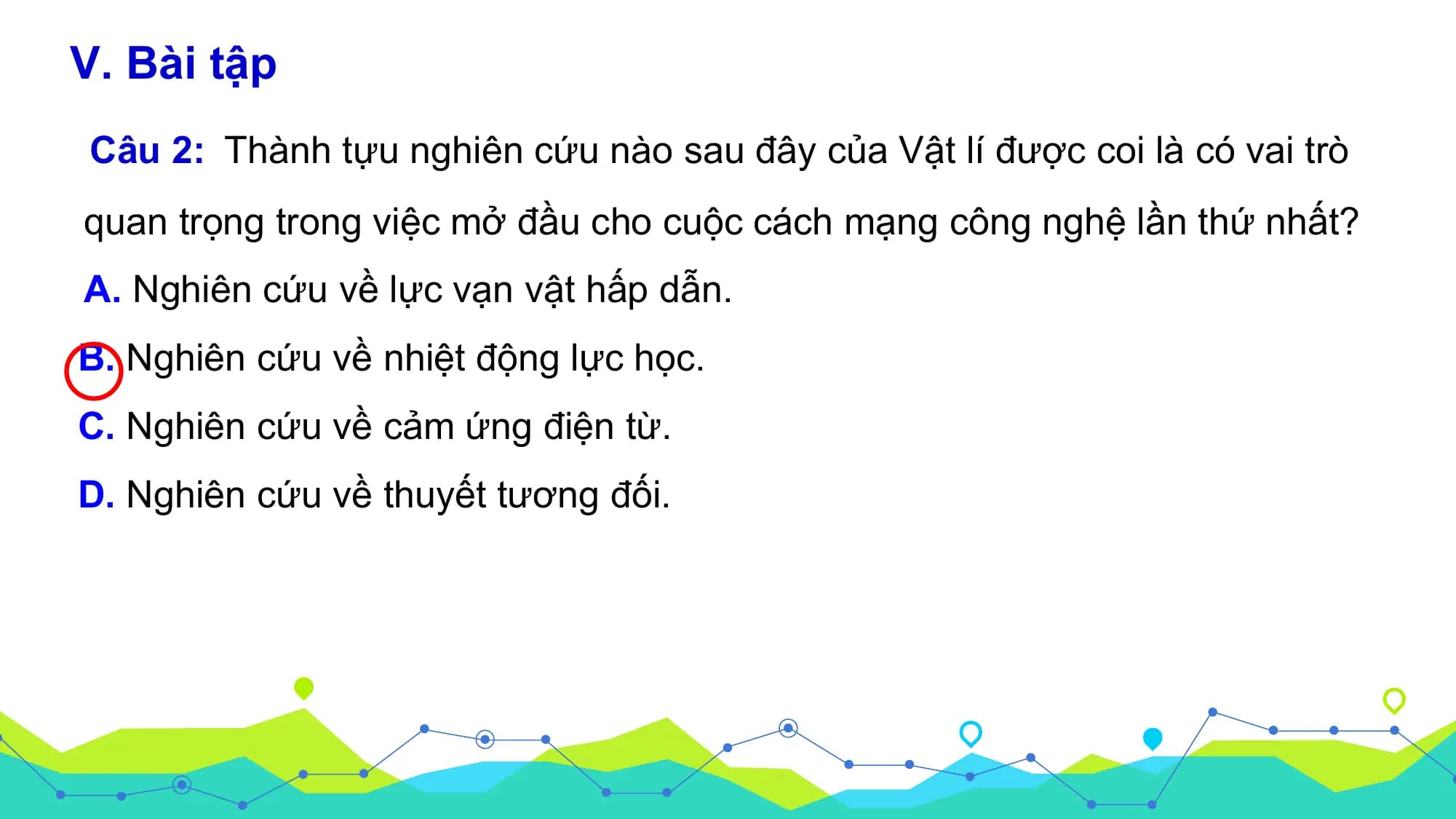 V. Bài tập
Câu 2: Thành tựu nghiên cứu nào sau đây của Vật lí được coi là có vai trò
quan trọng trong việc mở đầu cho cuộc cách mạng công nghệ lần thứ nhất?
A. Nghiên cứu về lực vạn vật hấp dẫn.
B. Nghiên cứu về nhiệt động lực học.
C. Nghiên cứu về cảm ứng điện từ.
D. Nghiên cứu về thuyết tương đối.