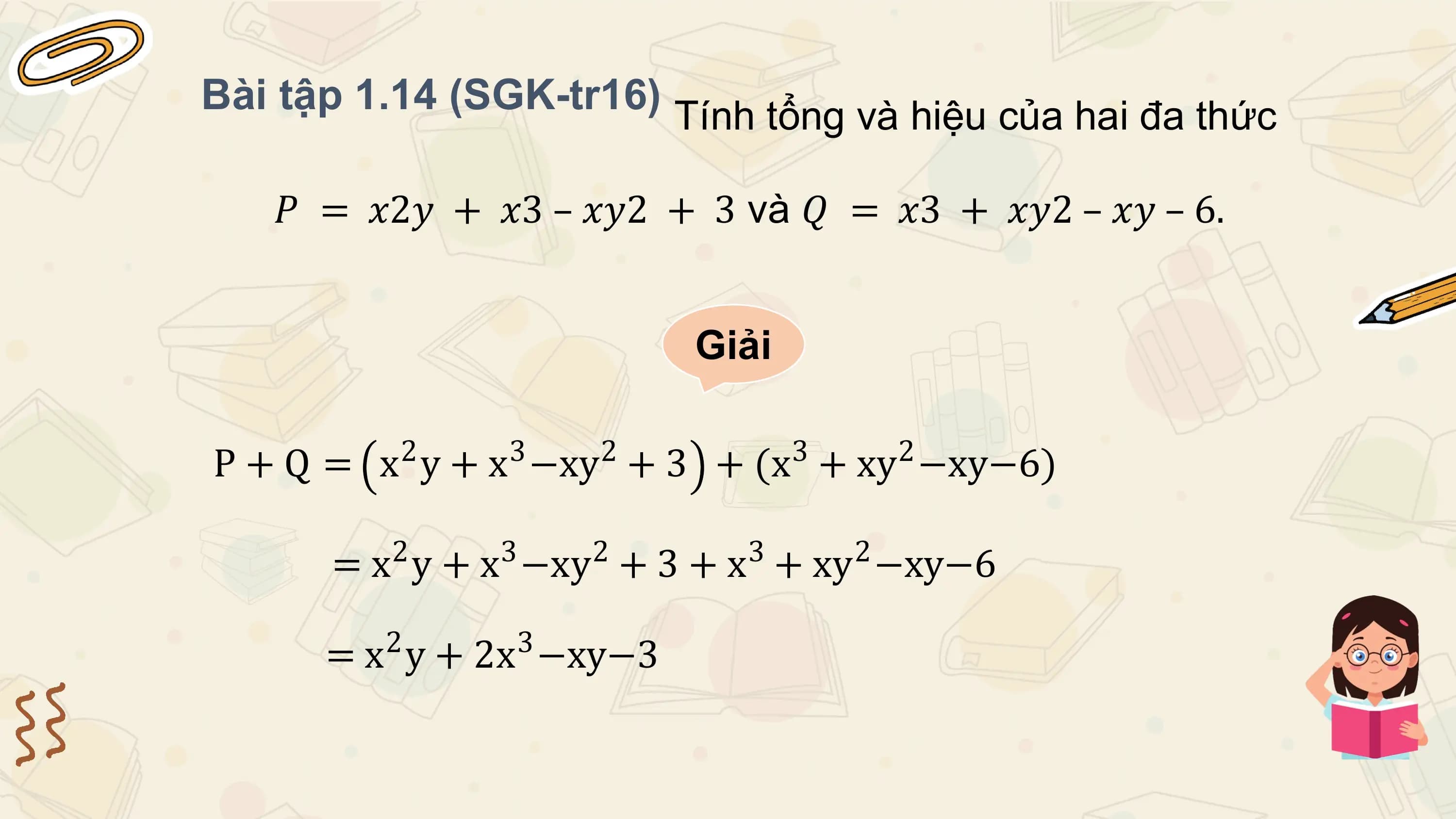 Bài tập 1.14 (SGK-tr16) Tính tổng và hiệu của hai đa thức

 𝑃 = 𝑥2𝑦 + 𝑥3 – 𝑥𝑦2 + 3 và 𝑄 = 𝑥3 + 𝑥𝑦2 – 𝑥𝑦 – 6.

 Giải

P + Q = x2 y + x3 −xy2 + 3 + (x3 + xy2 −xy−6)

 2 3 2 3 2
 = x y + x −xy + 3 + x + xy −xy−6
 2 3
 = x y + 2x −xy−3