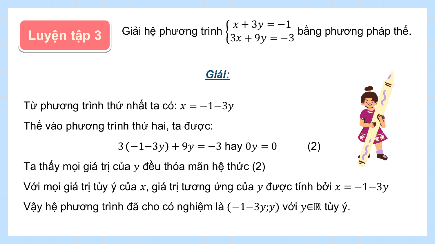 ? + 3? = −1
Luyện tập 3 Giải hệ phương trình bằng phương pháp thế.
 3? + 9? = −3

 Giải:

Từ phương trình thứ nhất ta có: ? = −1−3?
Thế vào phương trình thứ hai, ta được:
 3 −1−3? + 9? = −3 hay 0? = 0 (2)
Ta thấy mọi giá trị của ? đều thỏa mãn hệ thức (2)
Với mọi giá trị tùy ý của ?, giá trị tương ứng của ? được tính bởi ? = −1−3?
Vậy hệ phương trình đã cho có nghiệm là −1−3?;? với ?∈ℝ tùy ý.