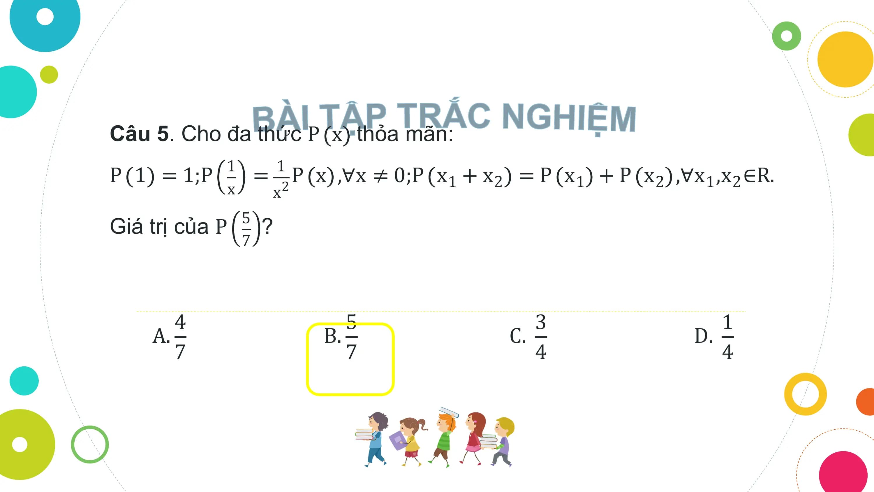 Câu 5. Cho đa thức P x thỏa mãn:
 1 1
P 1 = 1;P = 2 P x ,∀x ≠ 0;P x1 + x2 = P x1 + P x2 ,∀x1 ,x2 ∈R.
 x x
 5
Giá trị của P ?
 7

 4 5 3 1
 A. B. C. D.
 7 7 4 4