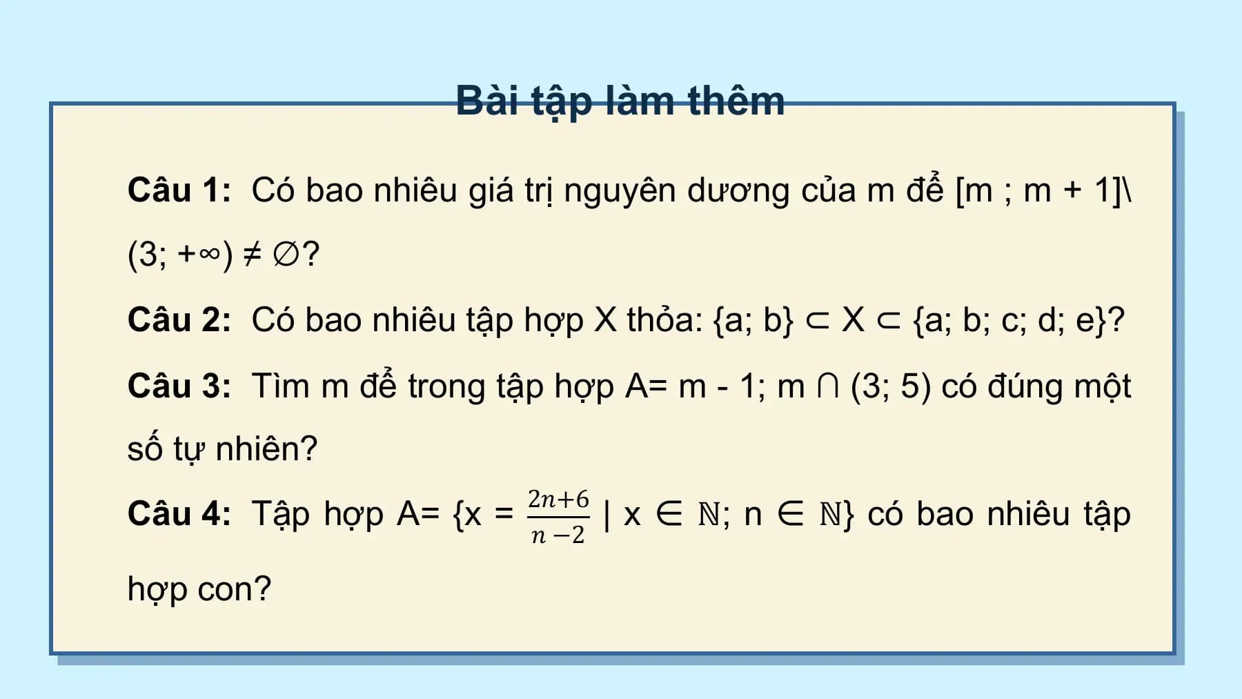Bài tập làm thêm

Câu 1: Có bao nhiêu giá trị nguyên dương của m để [m ;⁡m + 1]\
(3;⁡+∞) ≠ ∅?
Câu 2: Có bao nhiêu tập hợp X thỏa: {a; ⁡b} ⊂ X ⊂ {a; ⁡b; c; d; ⁡e}?
Câu 3: Tìm m để trong tập hợp A= m - 1;⁡m ∩ (3; ⁡5) có đúng một
số tự nhiên?
 2𝑛+6
Câu 4: Tập hợp A= {x = | x ∈ ℕ;⁡n ∈ ℕ} có bao nhiêu tập
 𝑛 −2

hợp con?