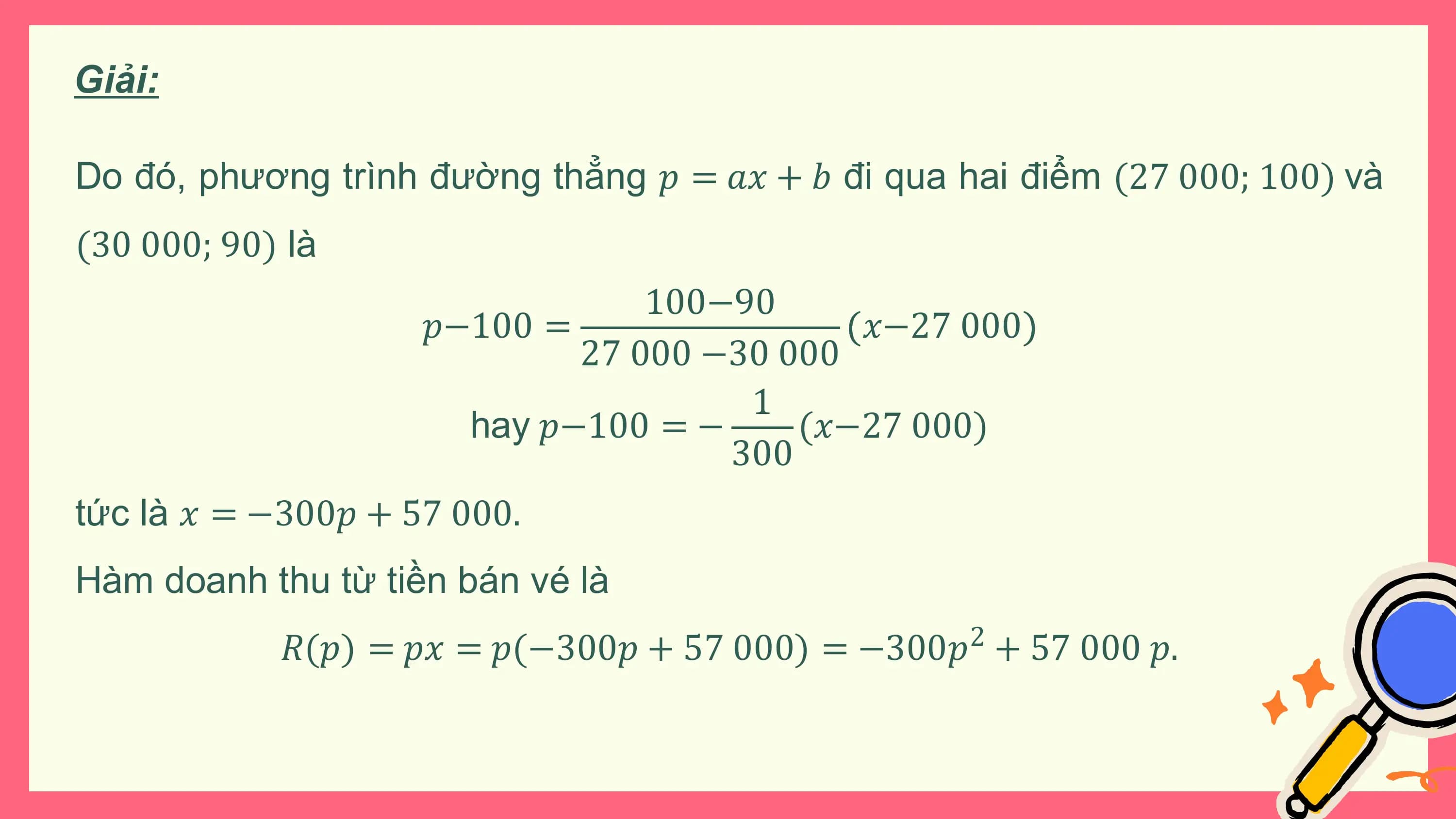 Giải:

Do đó, phương trình đường thẳng 𝑝 = 𝑎𝑥 + 𝑏 đi qua hai điểm (27 000; 100) và
(30 000; 90) là
 100−90
 𝑝−100 = 𝑥−27 000
 27 000 −30 000
 1
 hay 𝑝−100 = − (𝑥−27 000)
 300
tức là 𝑥 = −300𝑝 + 57 000.
Hàm doanh thu từ tiền bán vé là
 𝑅(𝑝) = 𝑝𝑥 = 𝑝(−300𝑝 + 57 000) = −300𝑝 + 57 000 𝑝.
 2