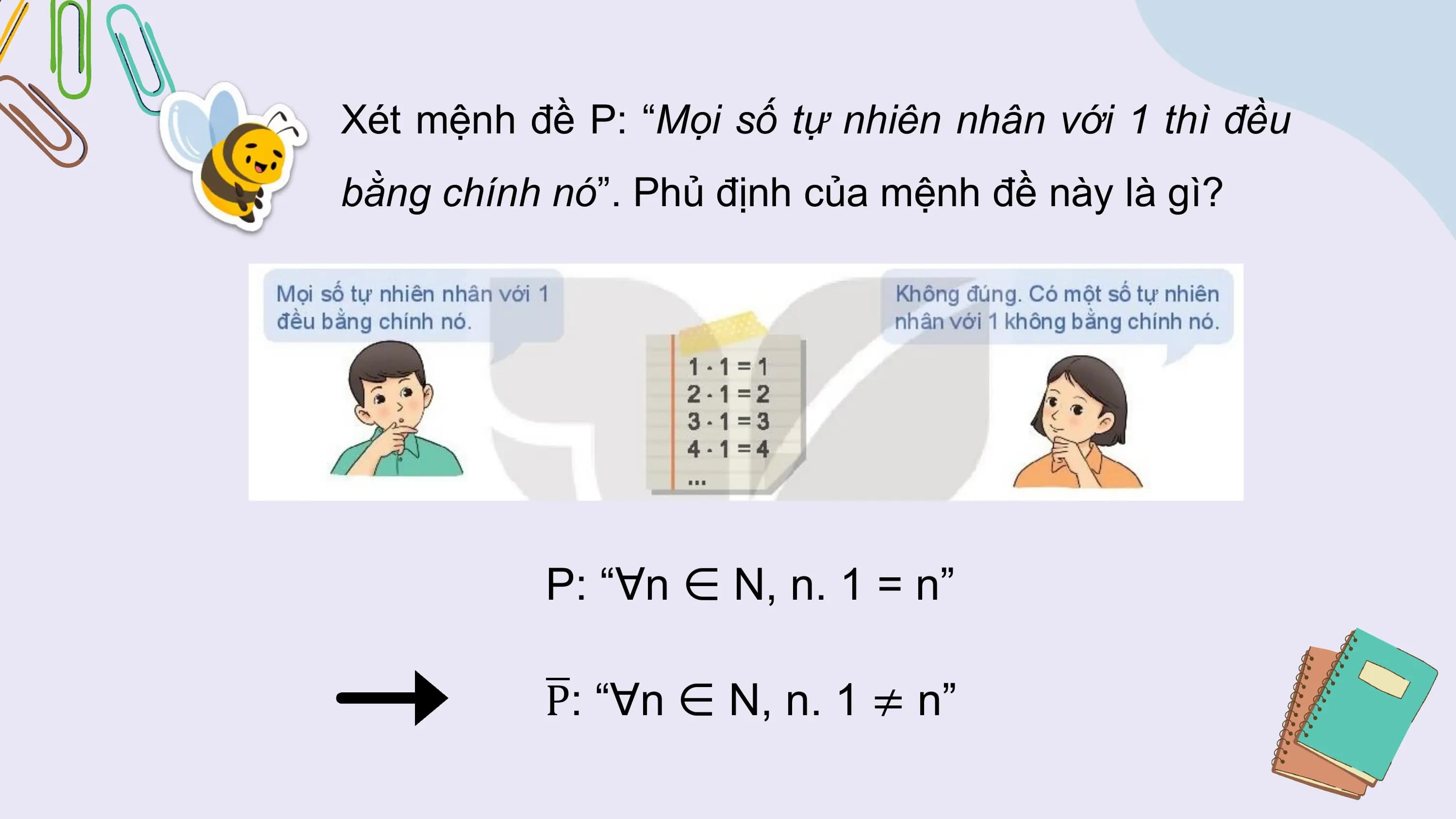 Xét mệnh đề P: “Mọi số tự nhiên nhân với 1 thì đều
bằng chính nó”. Phủ định của mệnh đề này là gì?

 P: “∀n ∈ N, n. 1 = n”

 P: “∀n ∈ N, n. 1 ≠ n”