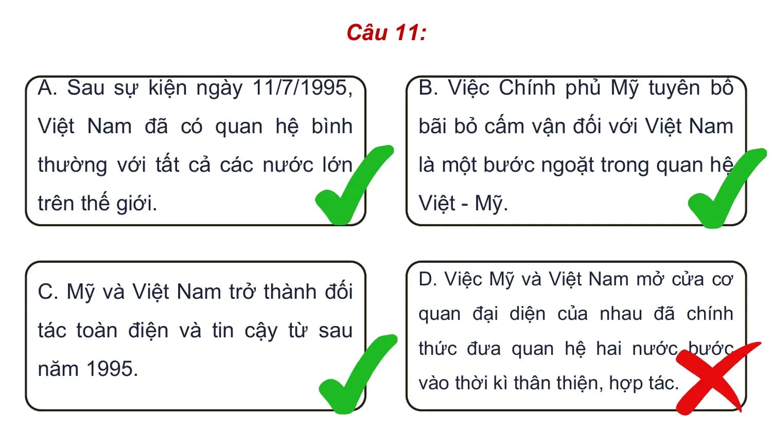 Câu 11:

A. Sau sự kiện ngày 11/7/1995, B. Việc Chính phủ Mỹ tuyên bố
Việt Nam đã có quan hệ bình bãi bỏ cấm vận đối với Việt Nam
thường với tất cả các nước lớn là một bước ngoặt trong quan hệ
trên thế giới. Việt - Mỹ.

 D. Việc Mỹ và Việt Nam mở cửa cơ
C. Mỹ và Việt Nam trở thành đối
 quan đại diện của nhau đã chính
tác toàn điện và tin cậy từ sau
 thức đưa quan hệ hai nước bước
năm 1995.
 vào thời kì thân thiện, hợp tác.