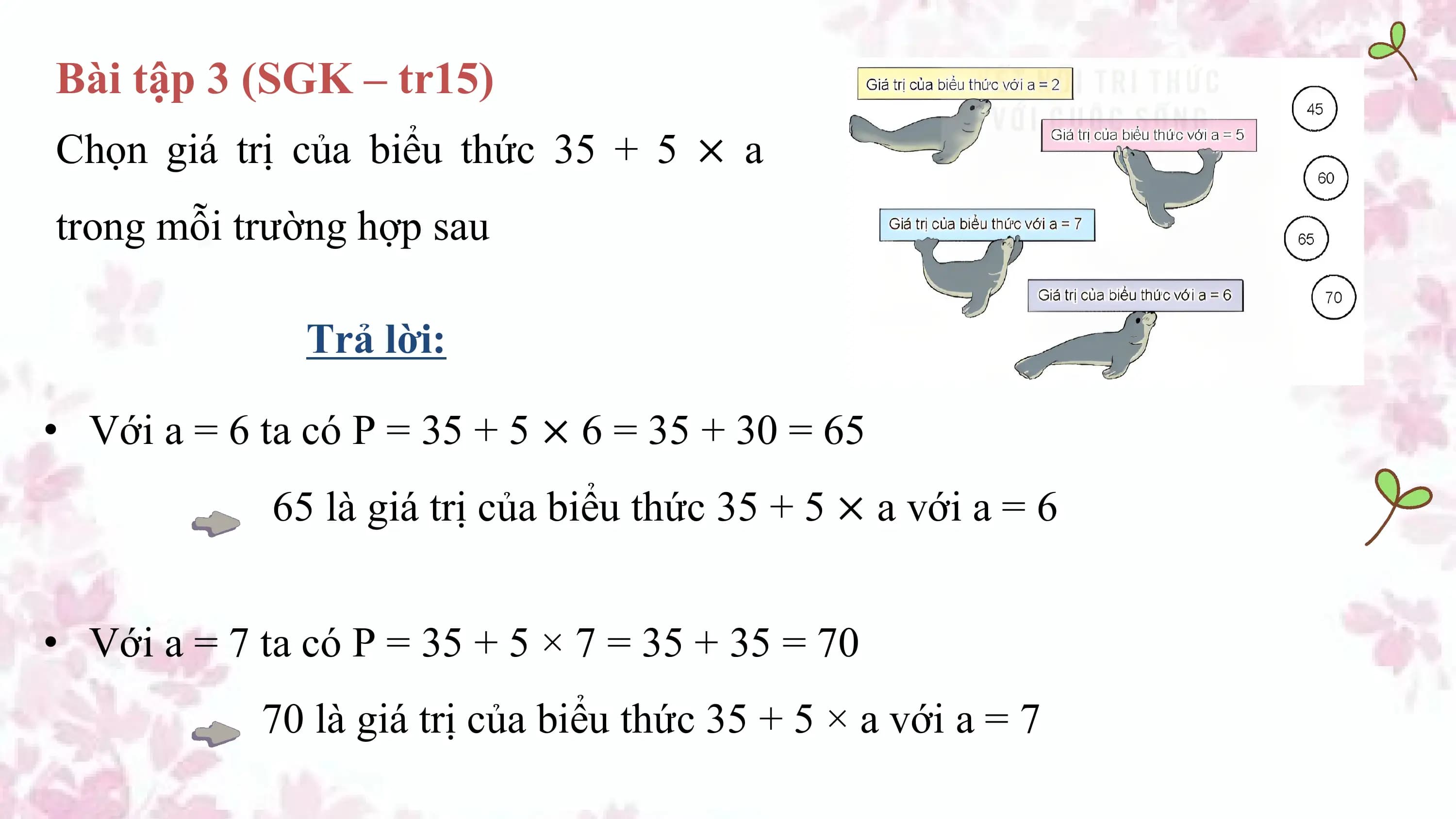 Bài tập 3 (SGK – tr15)
Chọn giá trị của biểu thức 35 + 5 × a
trong mỗi trường hợp sau

 Trả lời:

• Với a = 6 ta có P = 35 + 5 × 6 = 35 + 30 = 65
 65 là giá trị của biểu thức 35 + 5 × a với a = 6

• Với a = 7 ta có P = 35 + 5 × 7 = 35 + 35 = 70
 70 là giá trị của biểu thức 35 + 5 × a với a = 7